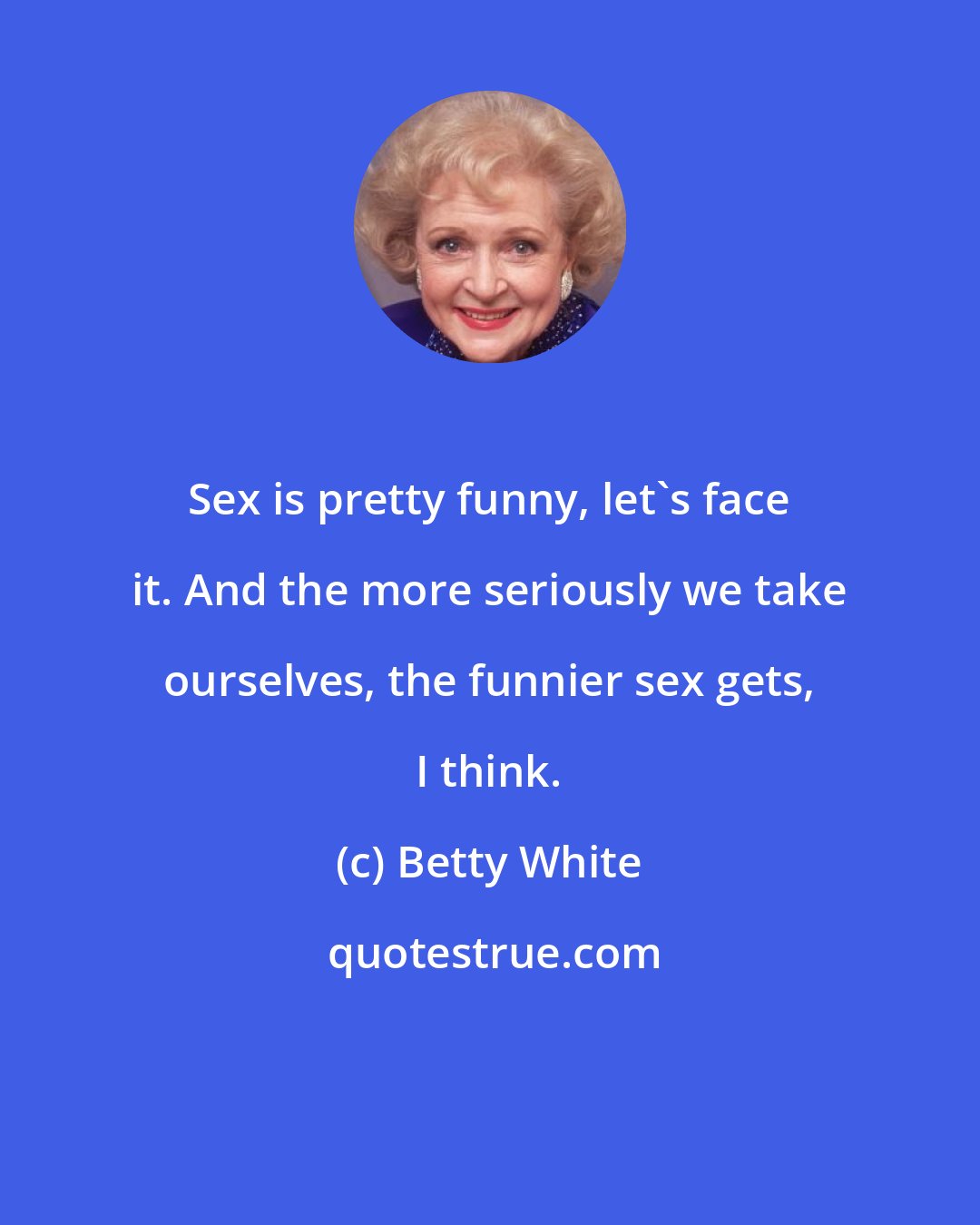 Betty White: Sex is pretty funny, let's face it. And the more seriously we take ourselves, the funnier sex gets, I think.