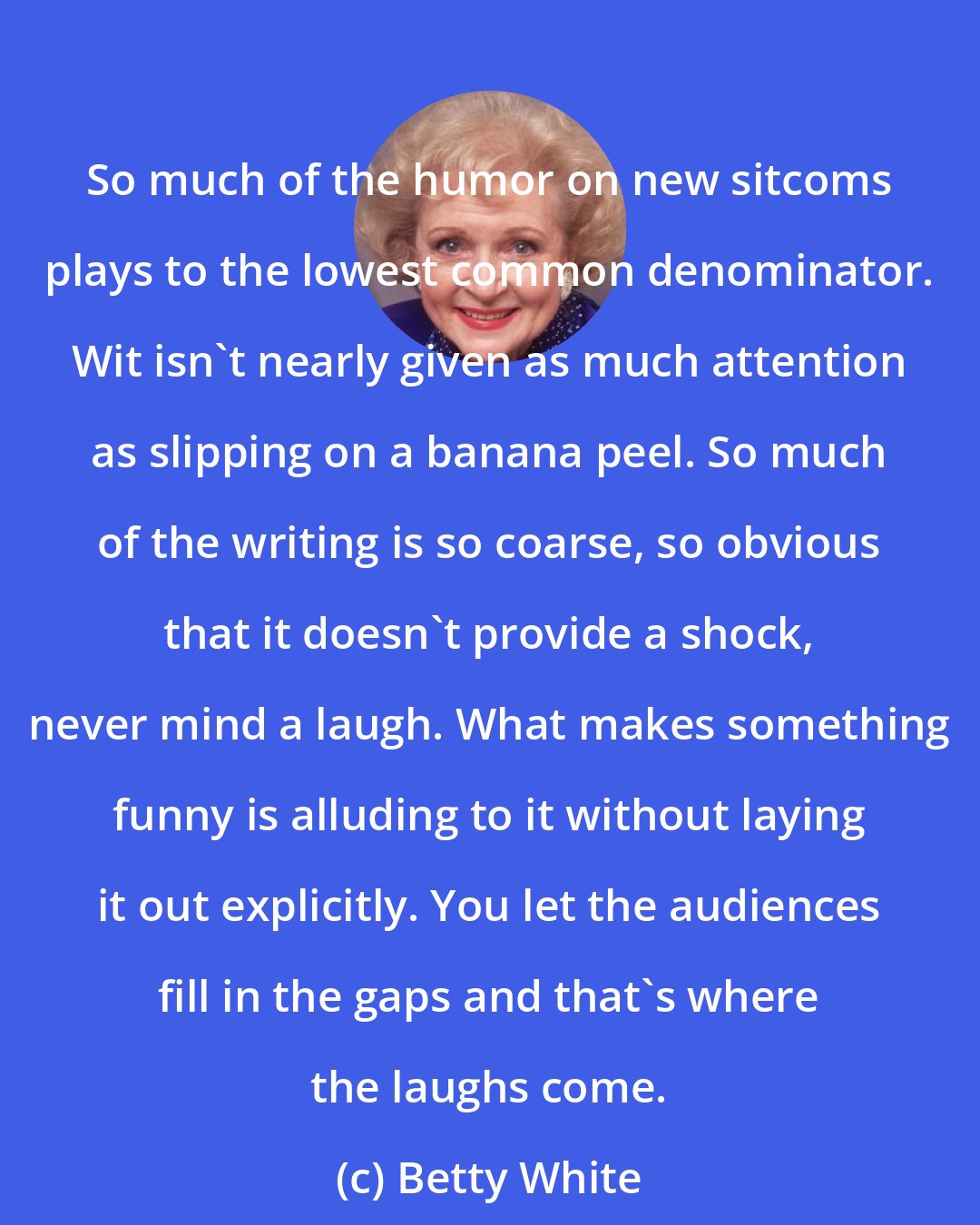 Betty White: So much of the humor on new sitcoms plays to the lowest common denominator. Wit isn't nearly given as much attention as slipping on a banana peel. So much of the writing is so coarse, so obvious that it doesn't provide a shock, never mind a laugh. What makes something funny is alluding to it without laying it out explicitly. You let the audiences fill in the gaps and that's where the laughs come.