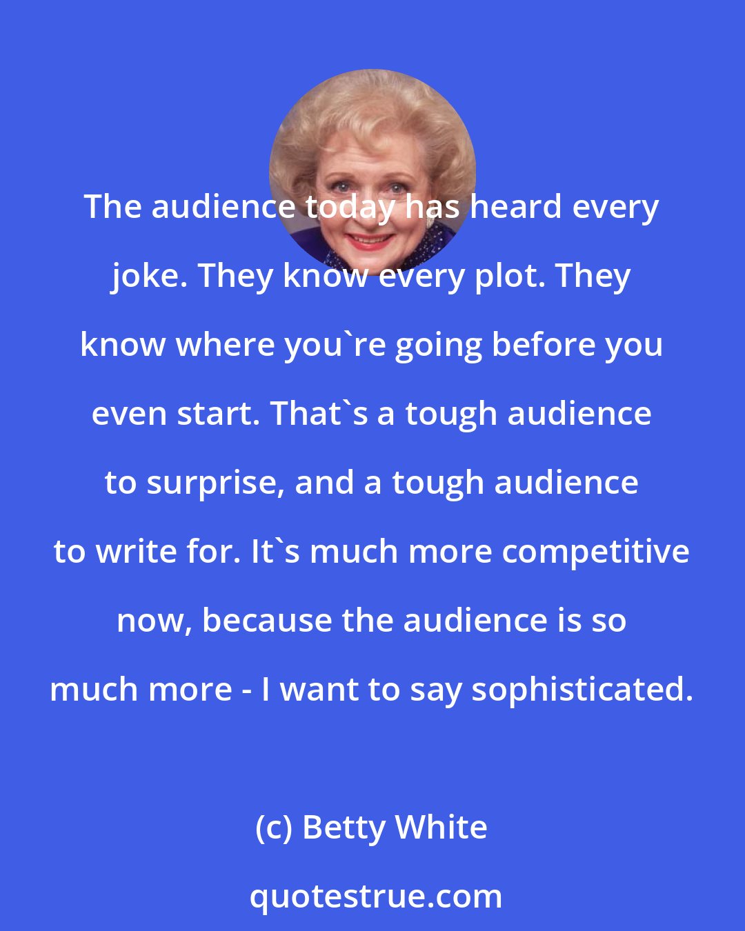 Betty White: The audience today has heard every joke. They know every plot. They know where you're going before you even start. That's a tough audience to surprise, and a tough audience to write for. It's much more competitive now, because the audience is so much more - I want to say sophisticated.