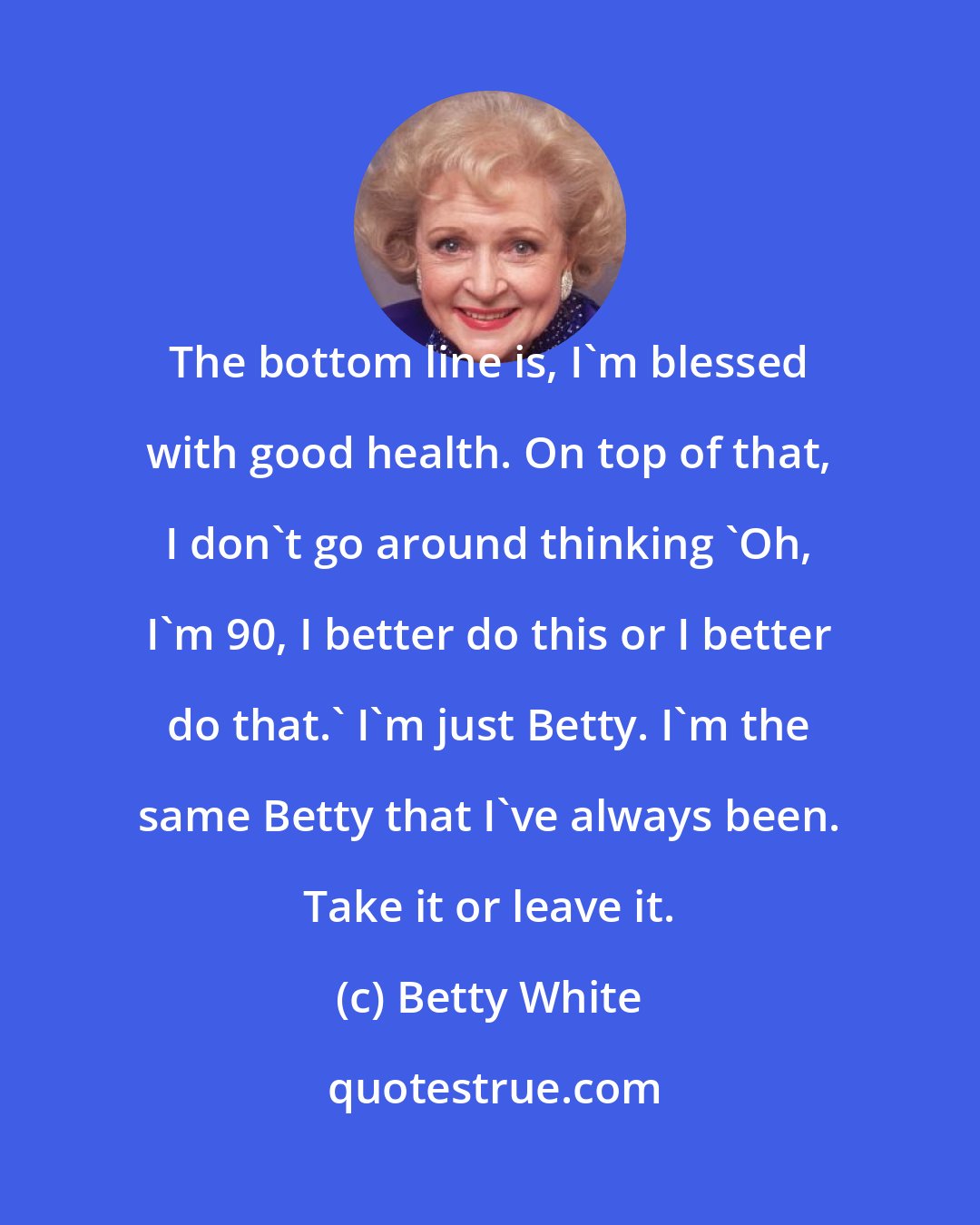 Betty White: The bottom line is, I'm blessed with good health. On top of that, I don't go around thinking 'Oh, I'm 90, I better do this or I better do that.' I'm just Betty. I'm the same Betty that I've always been. Take it or leave it.