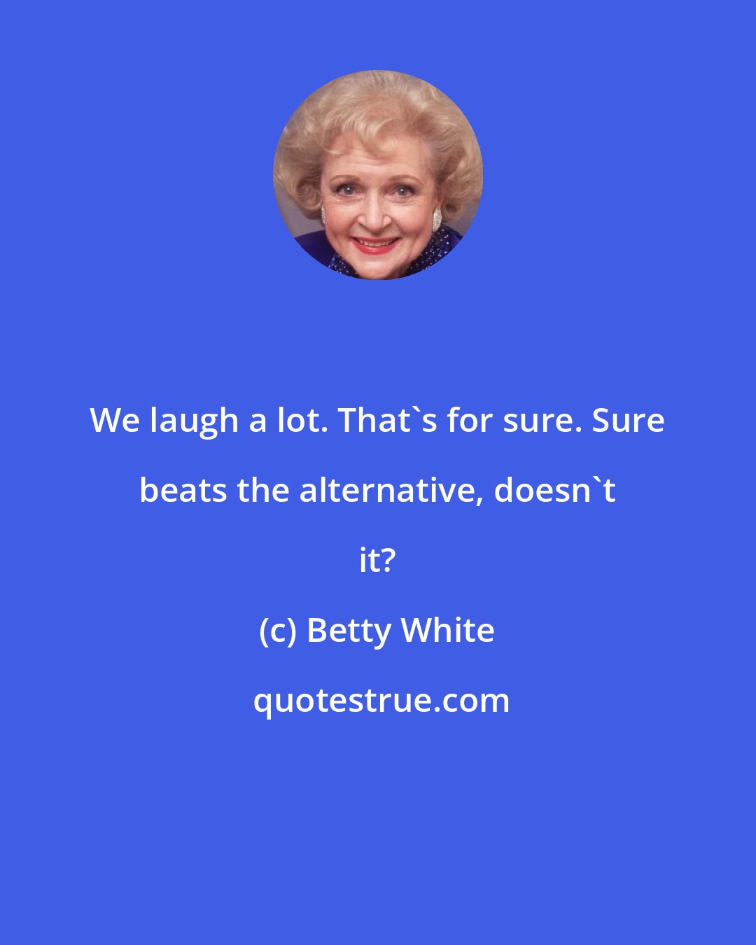 Betty White: We laugh a lot. That's for sure. Sure beats the alternative, doesn't it?