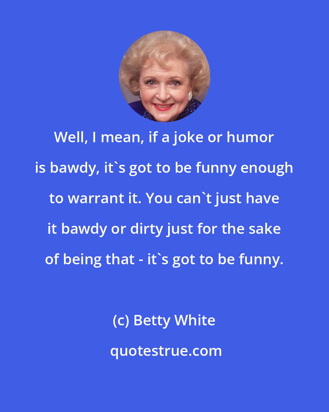 Betty White: Well, I mean, if a joke or humor is bawdy, it's got to be funny enough to warrant it. You can't just have it bawdy or dirty just for the sake of being that - it's got to be funny.