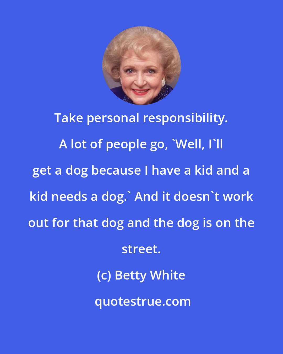 Betty White: Take personal responsibility. A lot of people go, 'Well, I'll get a dog because I have a kid and a kid needs a dog.' And it doesn't work out for that dog and the dog is on the street.