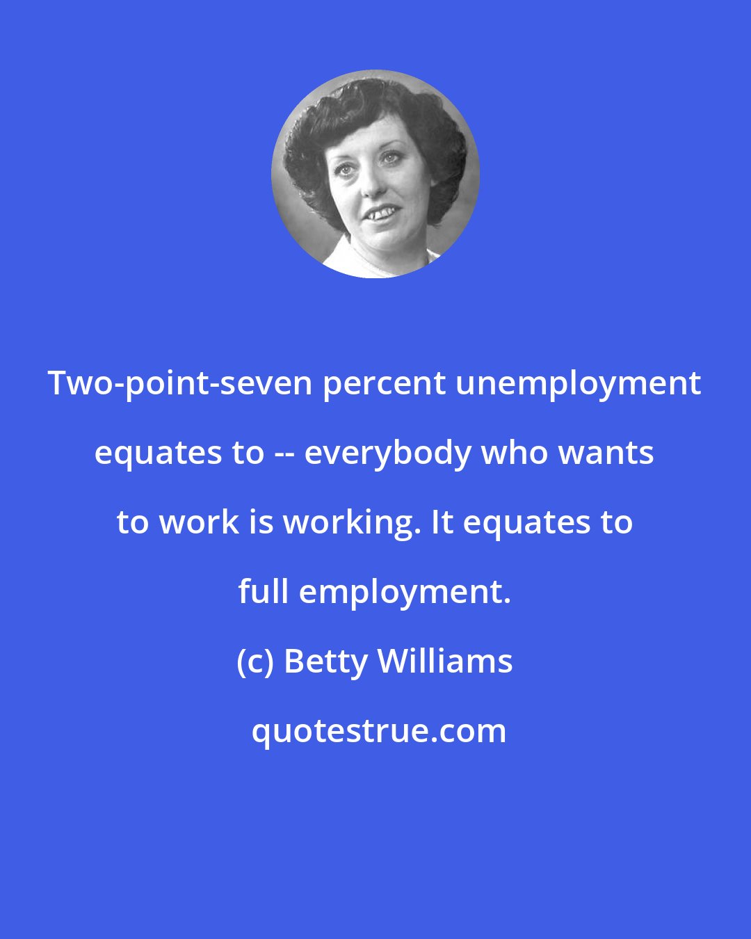 Betty Williams: Two-point-seven percent unemployment equates to -- everybody who wants to work is working. It equates to full employment.