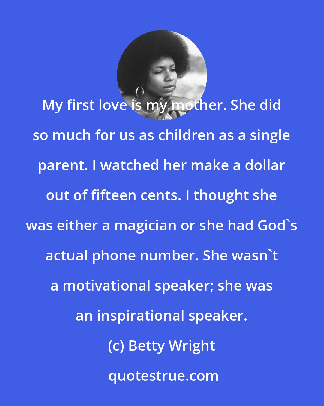 Betty Wright: My first love is my mother. She did so much for us as children as a single parent. I watched her make a dollar out of fifteen cents. I thought she was either a magician or she had God's actual phone number. She wasn't a motivational speaker; she was an inspirational speaker.