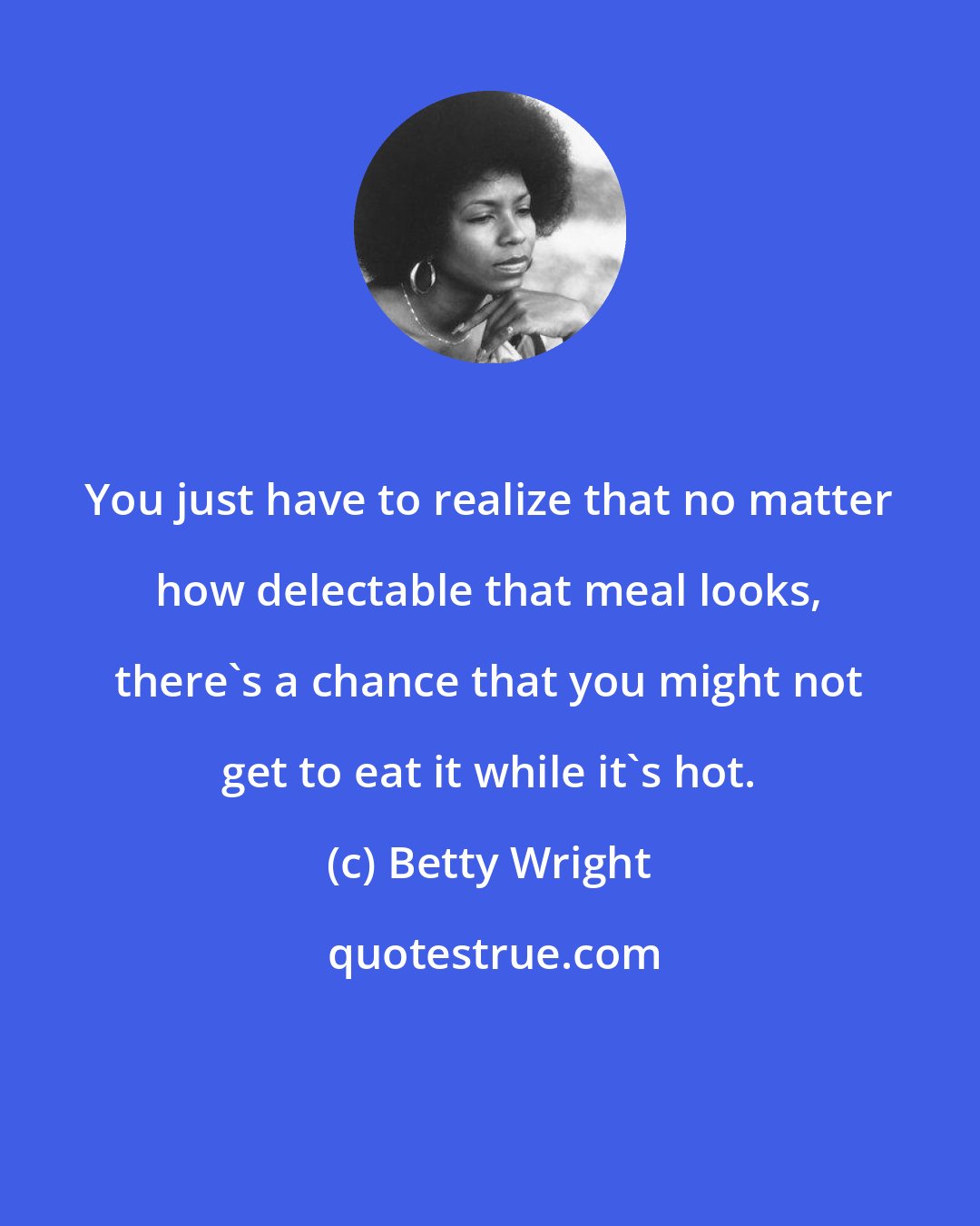 Betty Wright: You just have to realize that no matter how delectable that meal looks, there's a chance that you might not get to eat it while it's hot.