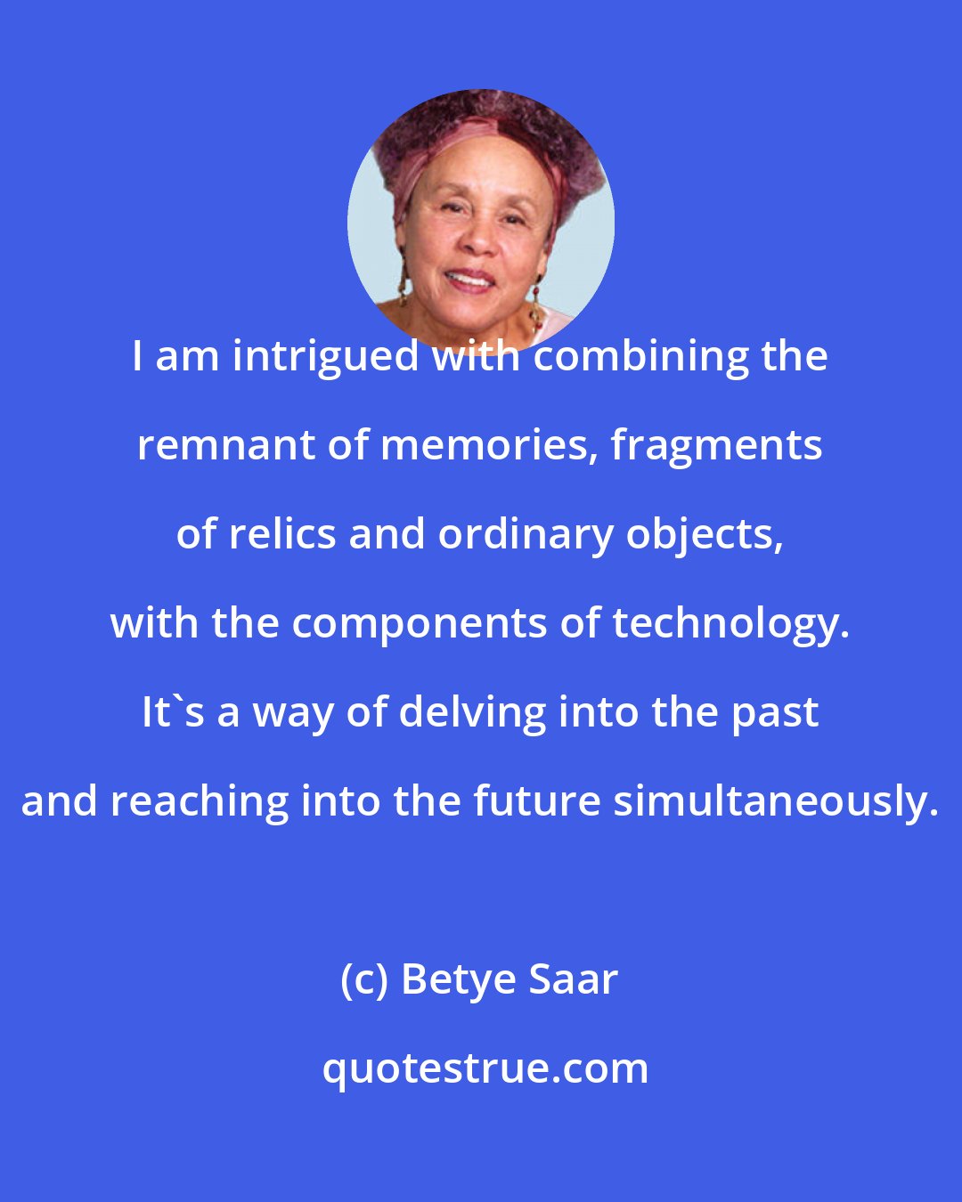 Betye Saar: I am intrigued with combining the remnant of memories, fragments of relics and ordinary objects, with the components of technology. It's a way of delving into the past and reaching into the future simultaneously.