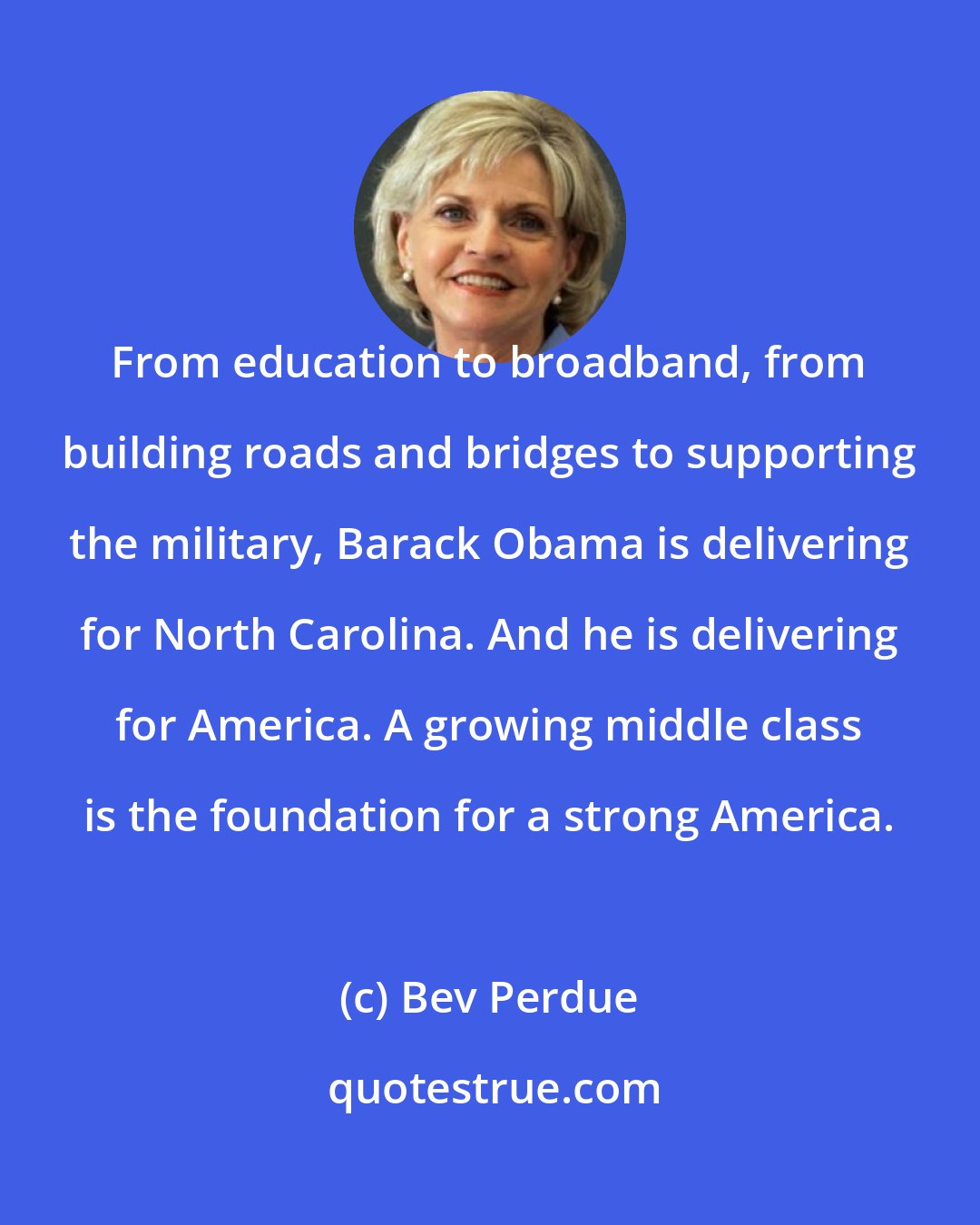 Bev Perdue: From education to broadband, from building roads and bridges to supporting the military, Barack Obama is delivering for North Carolina. And he is delivering for America. A growing middle class is the foundation for a strong America.