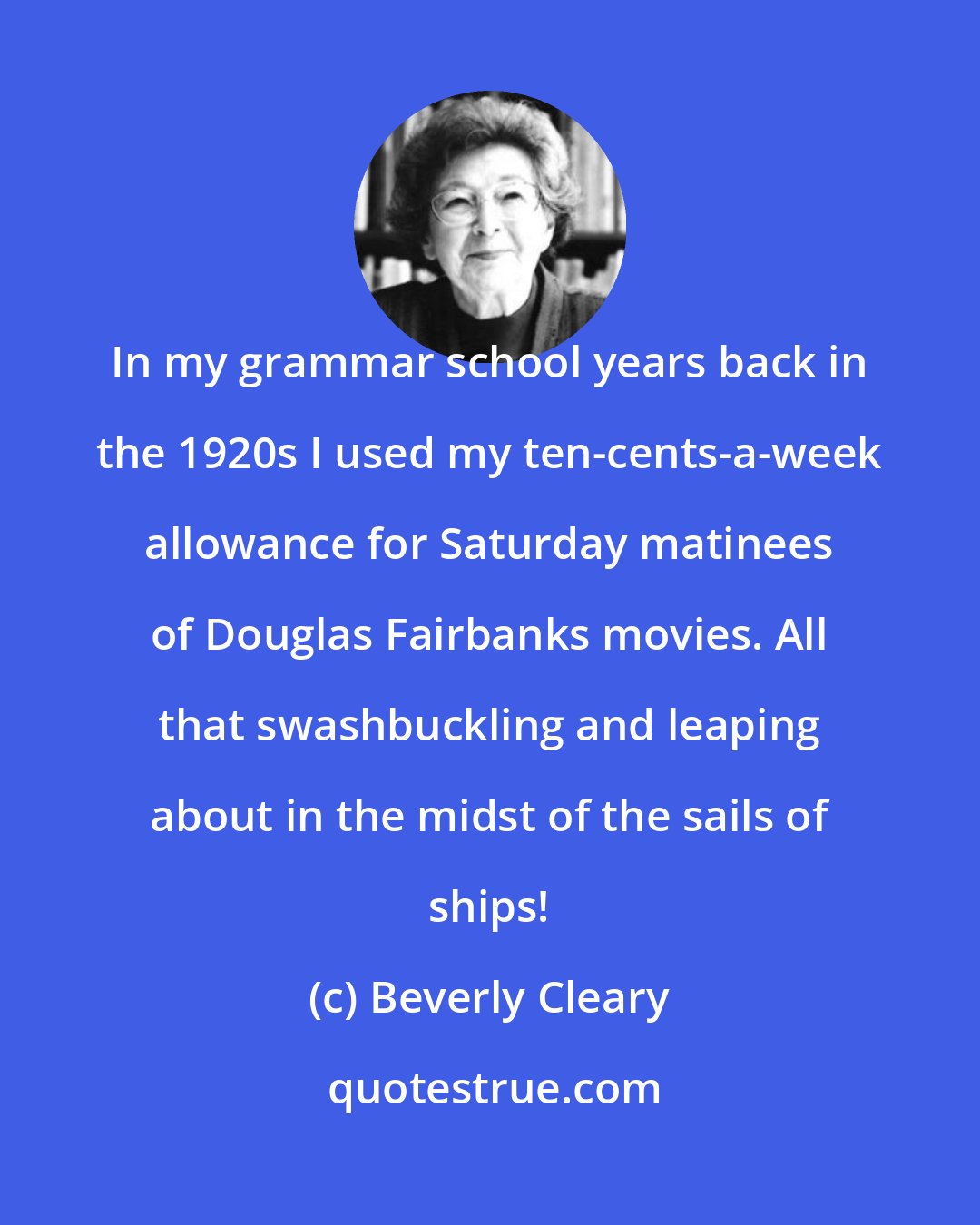 Beverly Cleary: In my grammar school years back in the 1920s I used my ten-cents-a-week allowance for Saturday matinees of Douglas Fairbanks movies. All that swashbuckling and leaping about in the midst of the sails of ships!