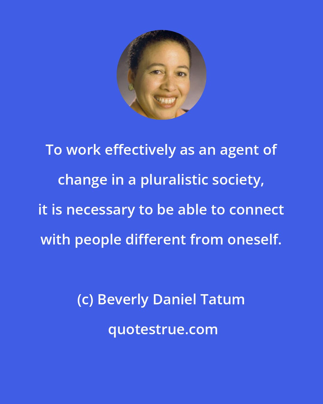 Beverly Daniel Tatum: To work effectively as an agent of change in a pluralistic society, it is necessary to be able to connect with people different from oneself.