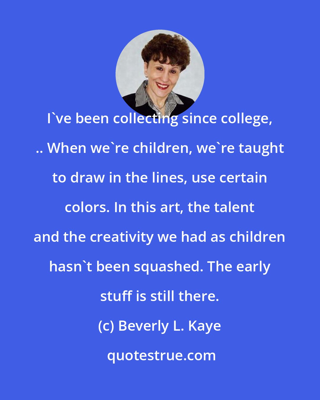 Beverly L. Kaye: I've been collecting since college, .. When we're children, we're taught to draw in the lines, use certain colors. In this art, the talent and the creativity we had as children hasn't been squashed. The early stuff is still there.