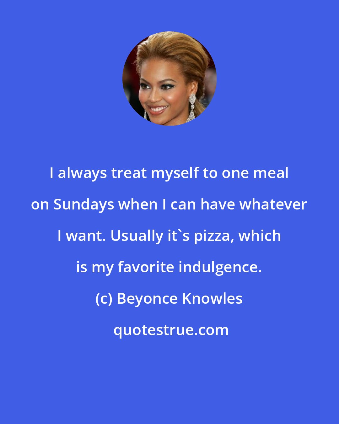 Beyonce Knowles: I always treat myself to one meal on Sundays when I can have whatever I want. Usually it's pizza, which is my favorite indulgence.