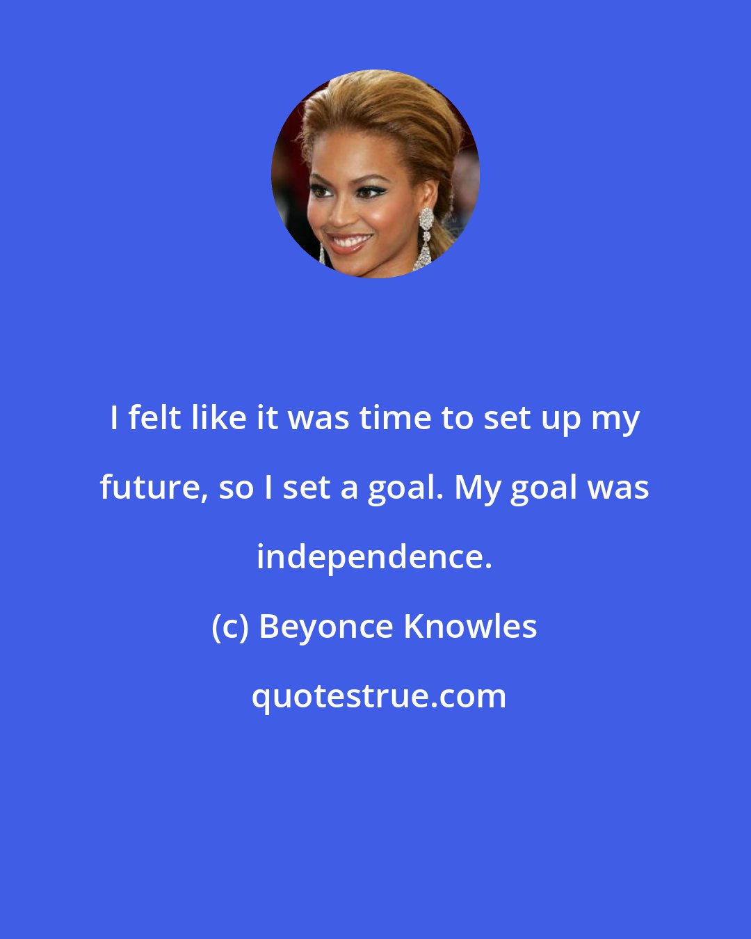 Beyonce Knowles: I felt like it was time to set up my future, so I set a goal. My goal was independence.