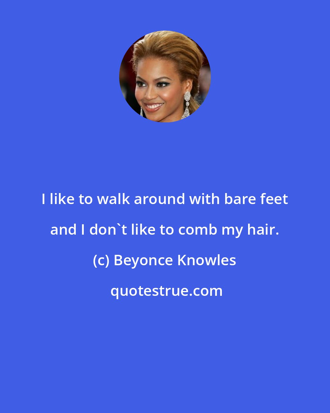 Beyonce Knowles: I like to walk around with bare feet and I don't like to comb my hair.