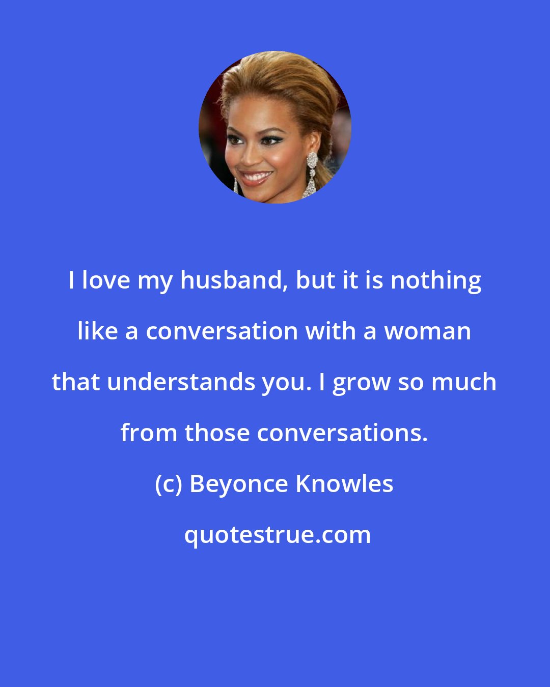 Beyonce Knowles: I love my husband, but it is nothing like a conversation with a woman that understands you. I grow so much from those conversations.