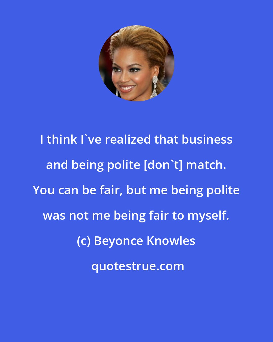 Beyonce Knowles: I think I've realized that business and being polite [don't] match. You can be fair, but me being polite was not me being fair to myself.