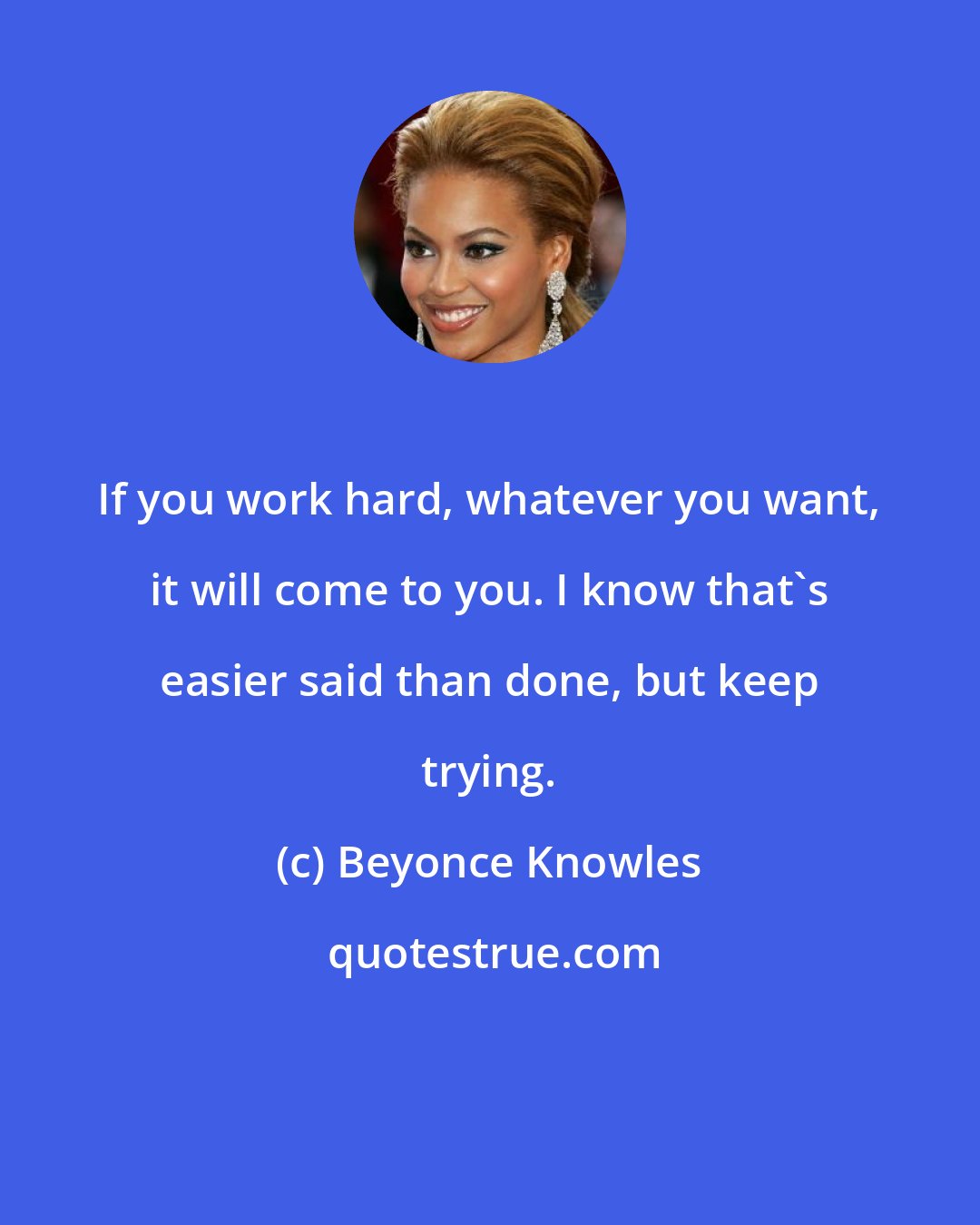 Beyonce Knowles: If you work hard, whatever you want, it will come to you. I know that's easier said than done, but keep trying.