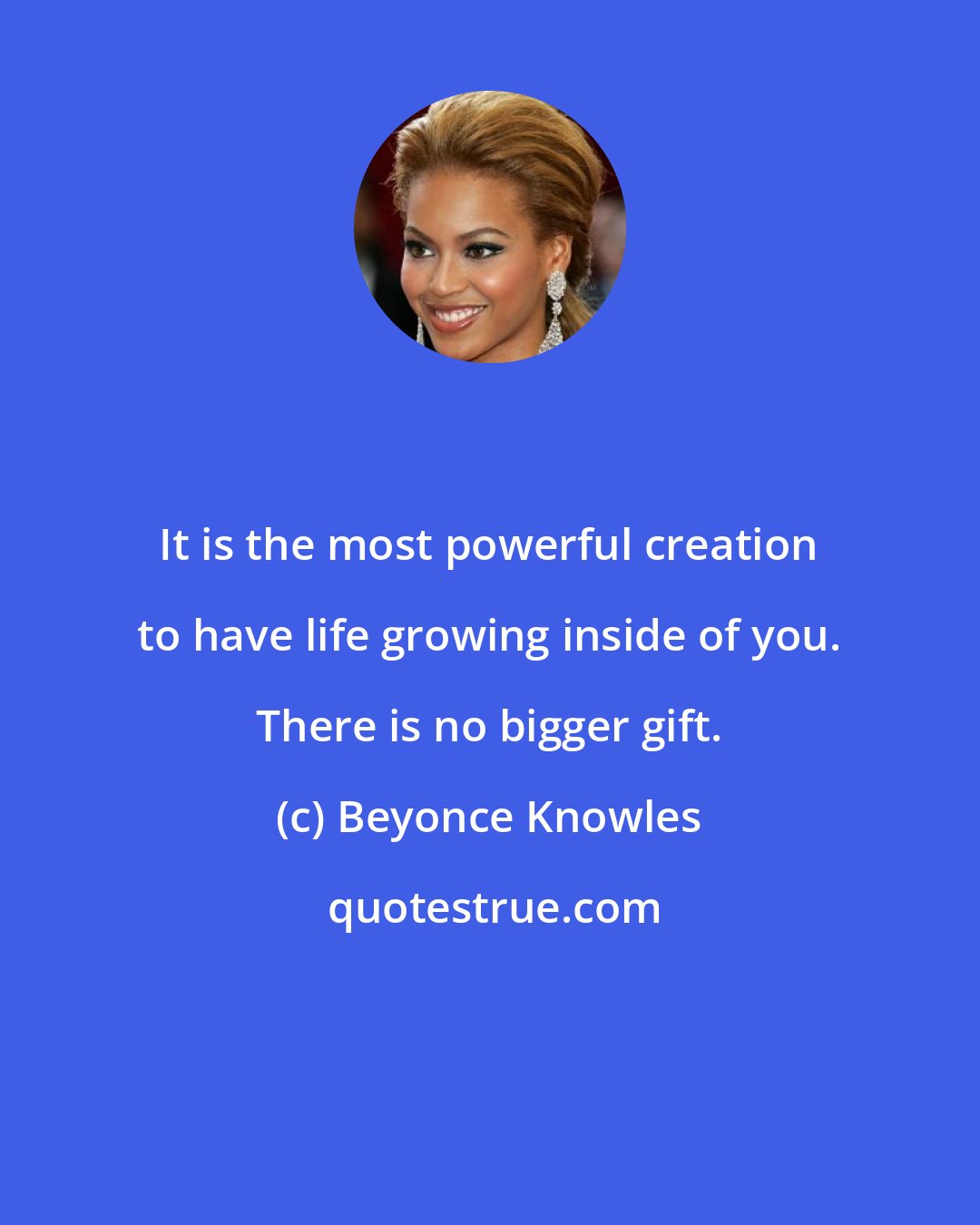 Beyonce Knowles: It is the most powerful creation to have life growing inside of you. There is no bigger gift.