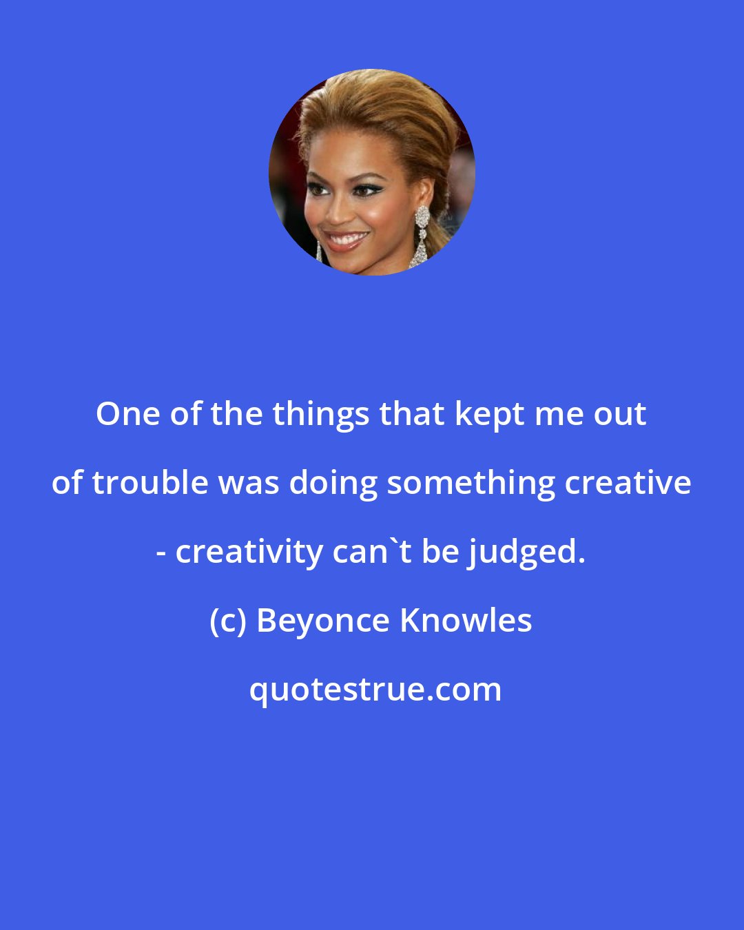 Beyonce Knowles: One of the things that kept me out of trouble was doing something creative - creativity can't be judged.