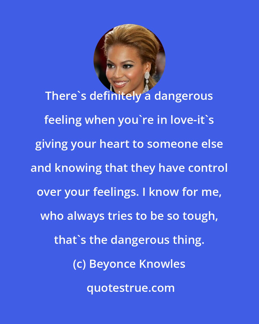 Beyonce Knowles: There's definitely a dangerous feeling when you're in love-it's giving your heart to someone else and knowing that they have control over your feelings. I know for me, who always tries to be so tough, that's the dangerous thing.