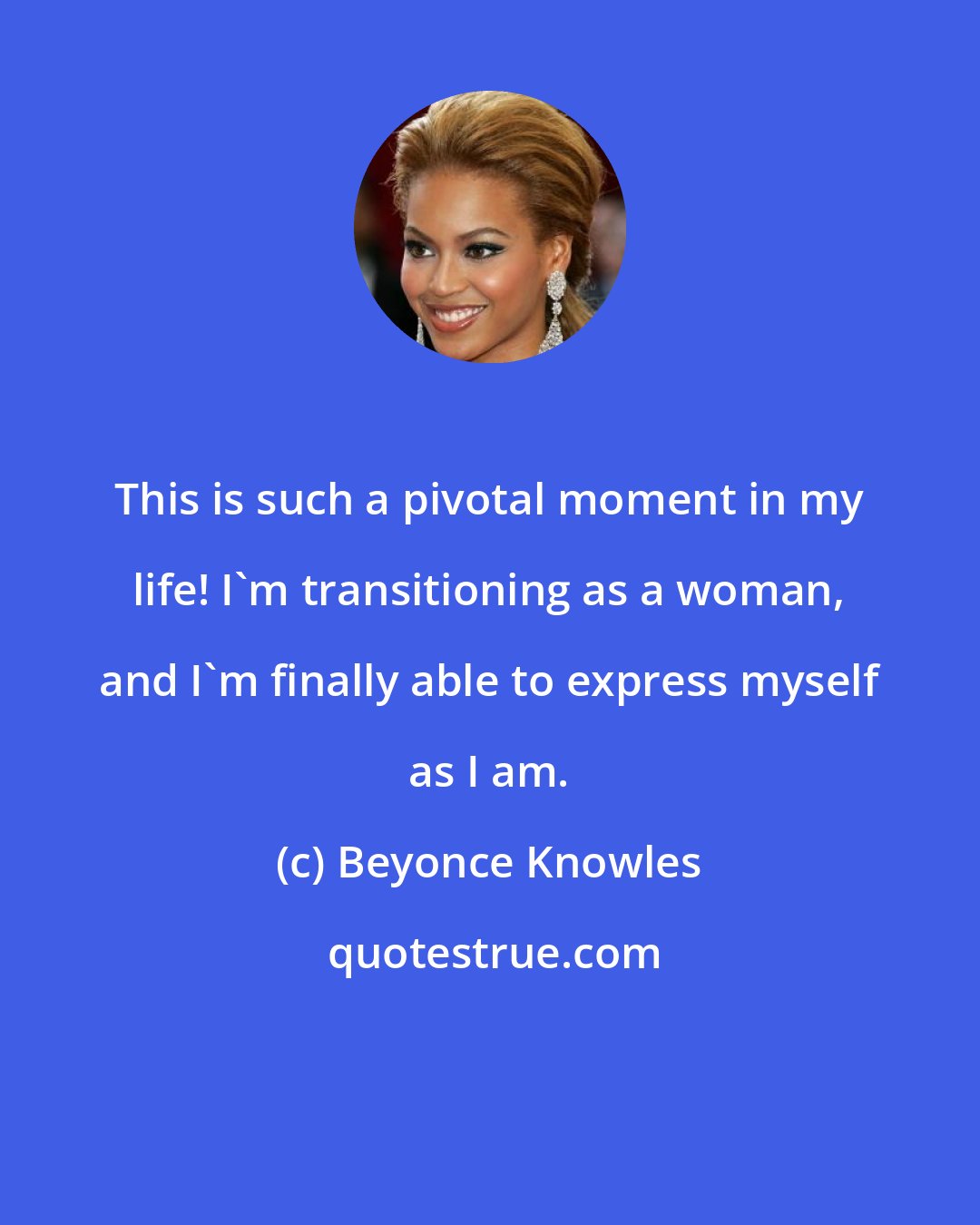 Beyonce Knowles: This is such a pivotal moment in my life! I'm transitioning as a woman, and I'm finally able to express myself as I am.