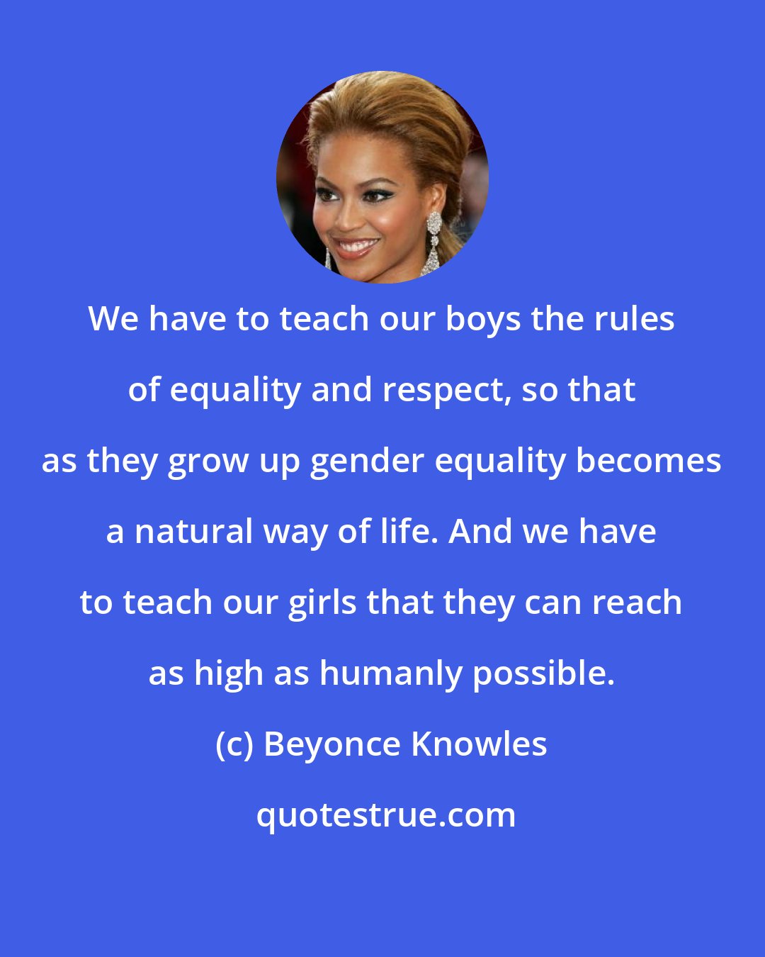 Beyonce Knowles: We have to teach our boys the rules of equality and respect, so that as they grow up gender equality becomes a natural way of life. And we have to teach our girls that they can reach as high as humanly possible.