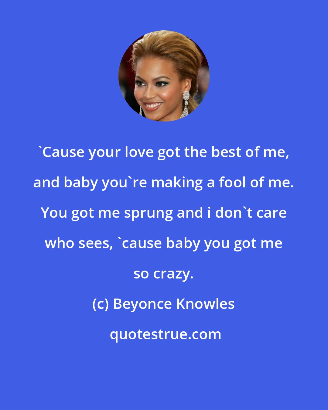 Beyonce Knowles: 'Cause your love got the best of me, and baby you're making a fool of me. You got me sprung and i don't care who sees, 'cause baby you got me so crazy.