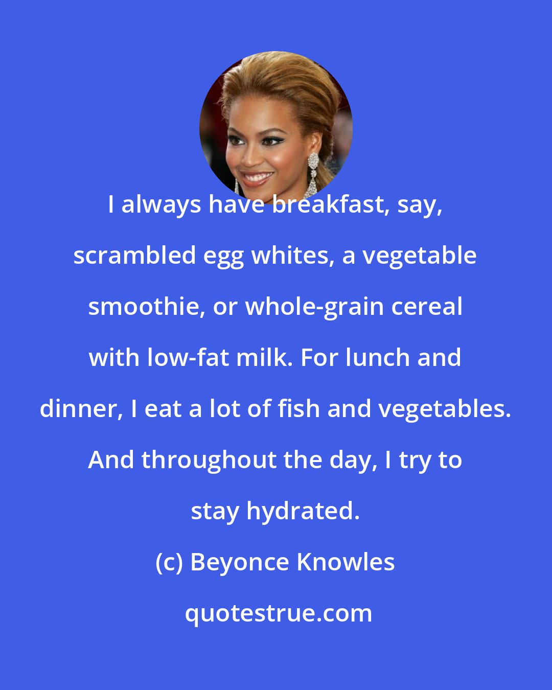 Beyonce Knowles: I always have breakfast, say, scrambled egg whites, a vegetable smoothie, or whole-grain cereal with low-fat milk. For lunch and dinner, I eat a lot of fish and vegetables. And throughout the day, I try to stay hydrated.