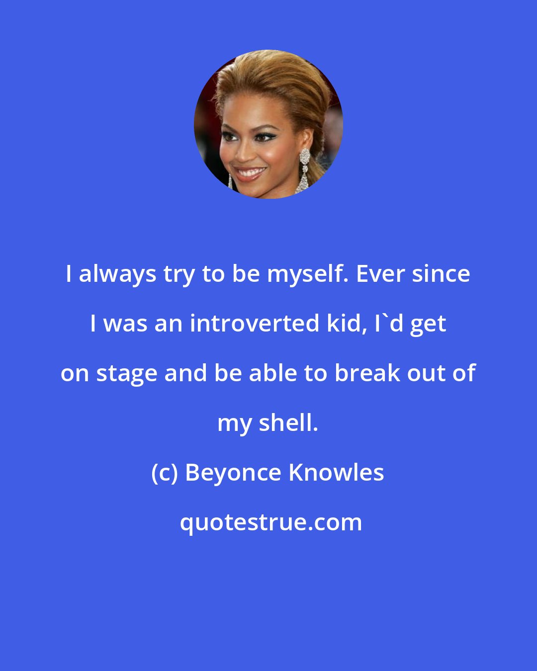 Beyonce Knowles: I always try to be myself. Ever since I was an introverted kid, I'd get on stage and be able to break out of my shell.