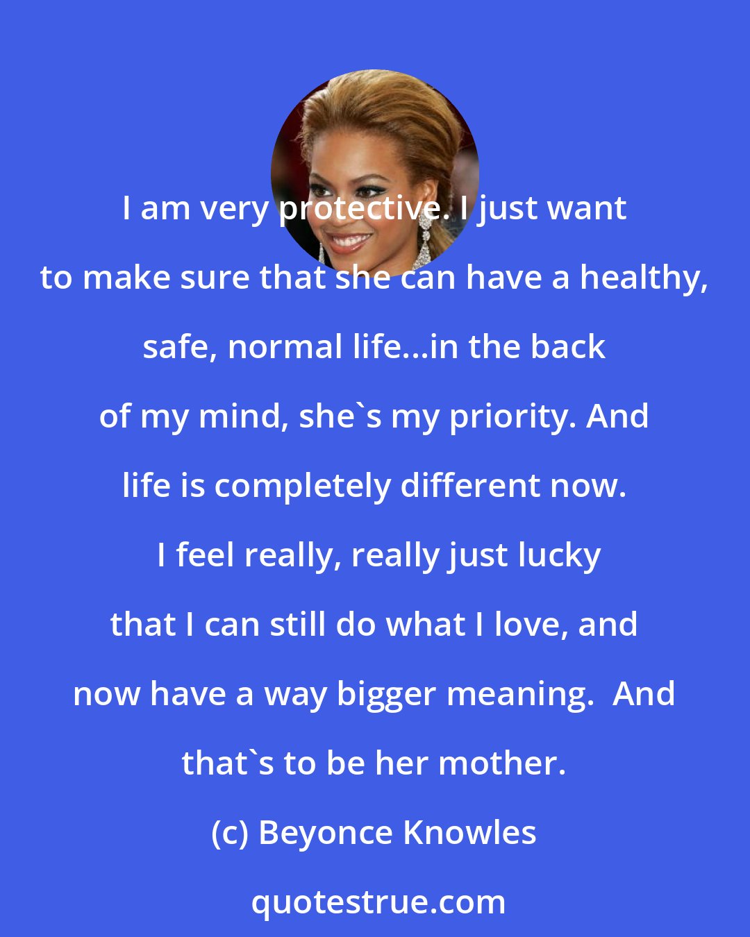 Beyonce Knowles: I am very protective. I just want to make sure that she can have a healthy, safe, normal life...in the back of my mind, she's my priority. And life is completely different now.  I feel really, really just lucky that I can still do what I love, and now have a way bigger meaning.  And that's to be her mother.