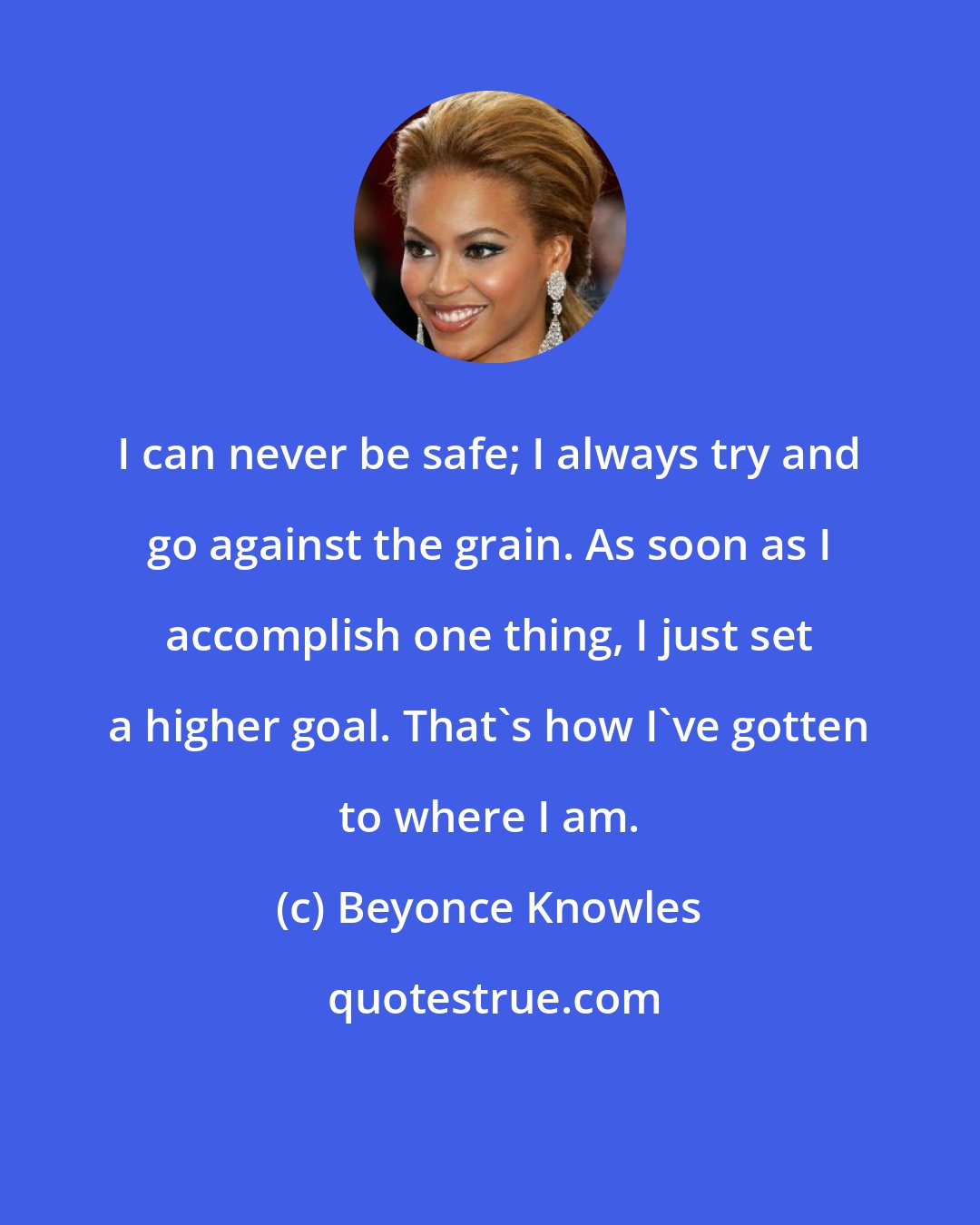 Beyonce Knowles: I can never be safe; I always try and go against the grain. As soon as I accomplish one thing, I just set a higher goal. That's how I've gotten to where I am.