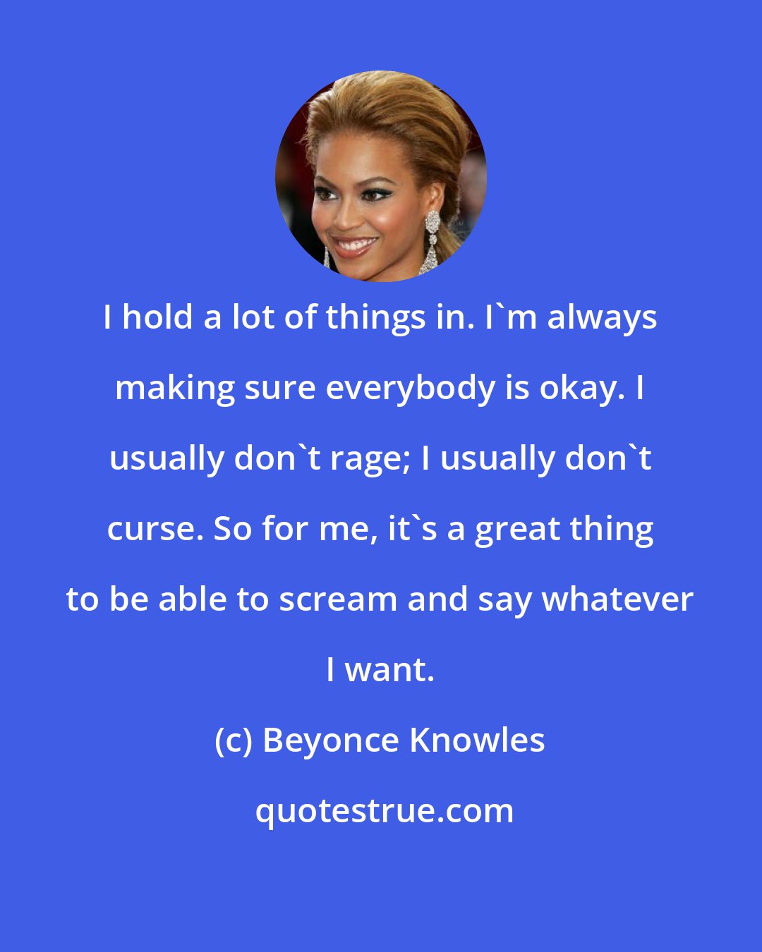 Beyonce Knowles: I hold a lot of things in. I'm always making sure everybody is okay. I usually don't rage; I usually don't curse. So for me, it's a great thing to be able to scream and say whatever I want.