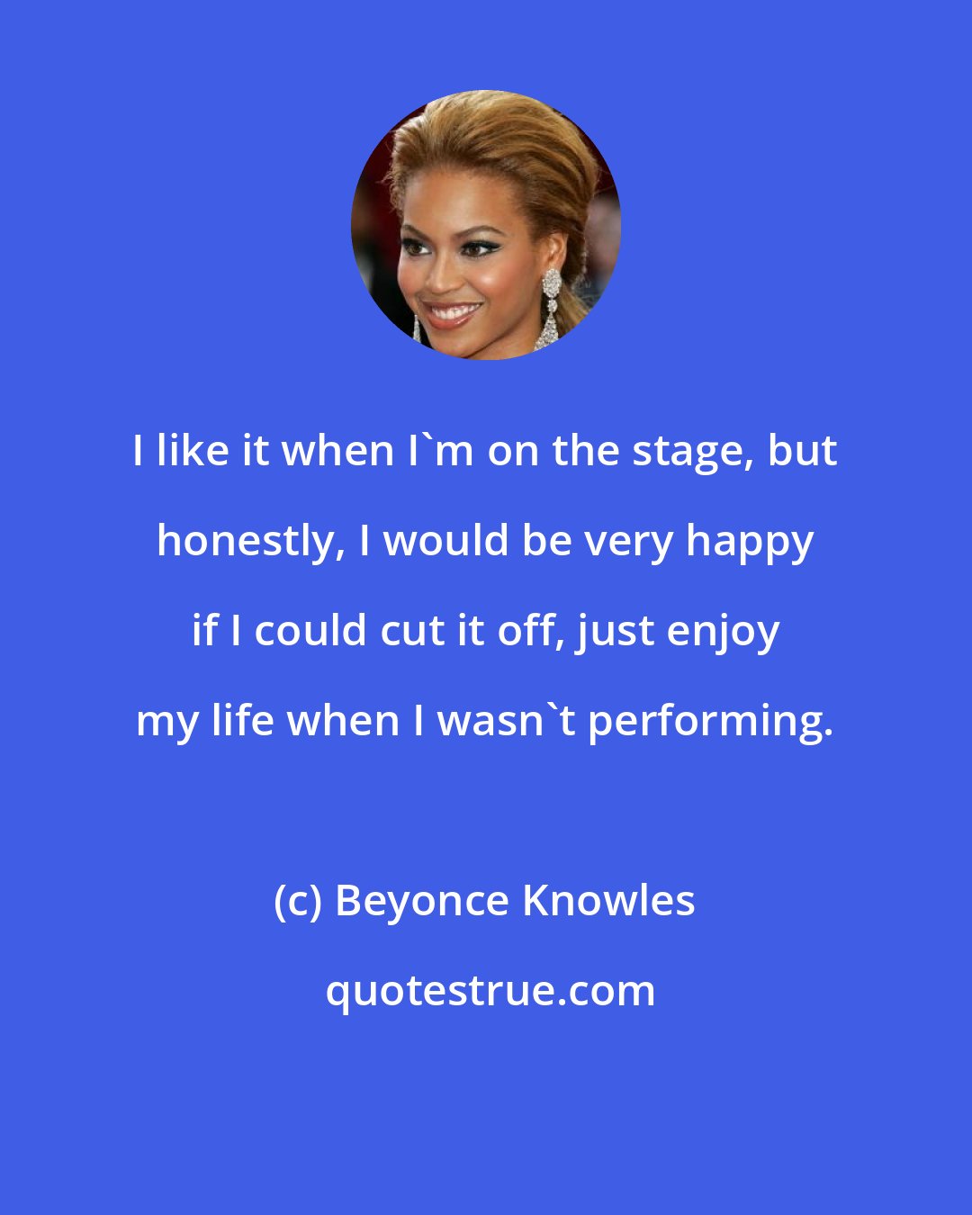 Beyonce Knowles: I like it when I'm on the stage, but honestly, I would be very happy if I could cut it off, just enjoy my life when I wasn't performing.