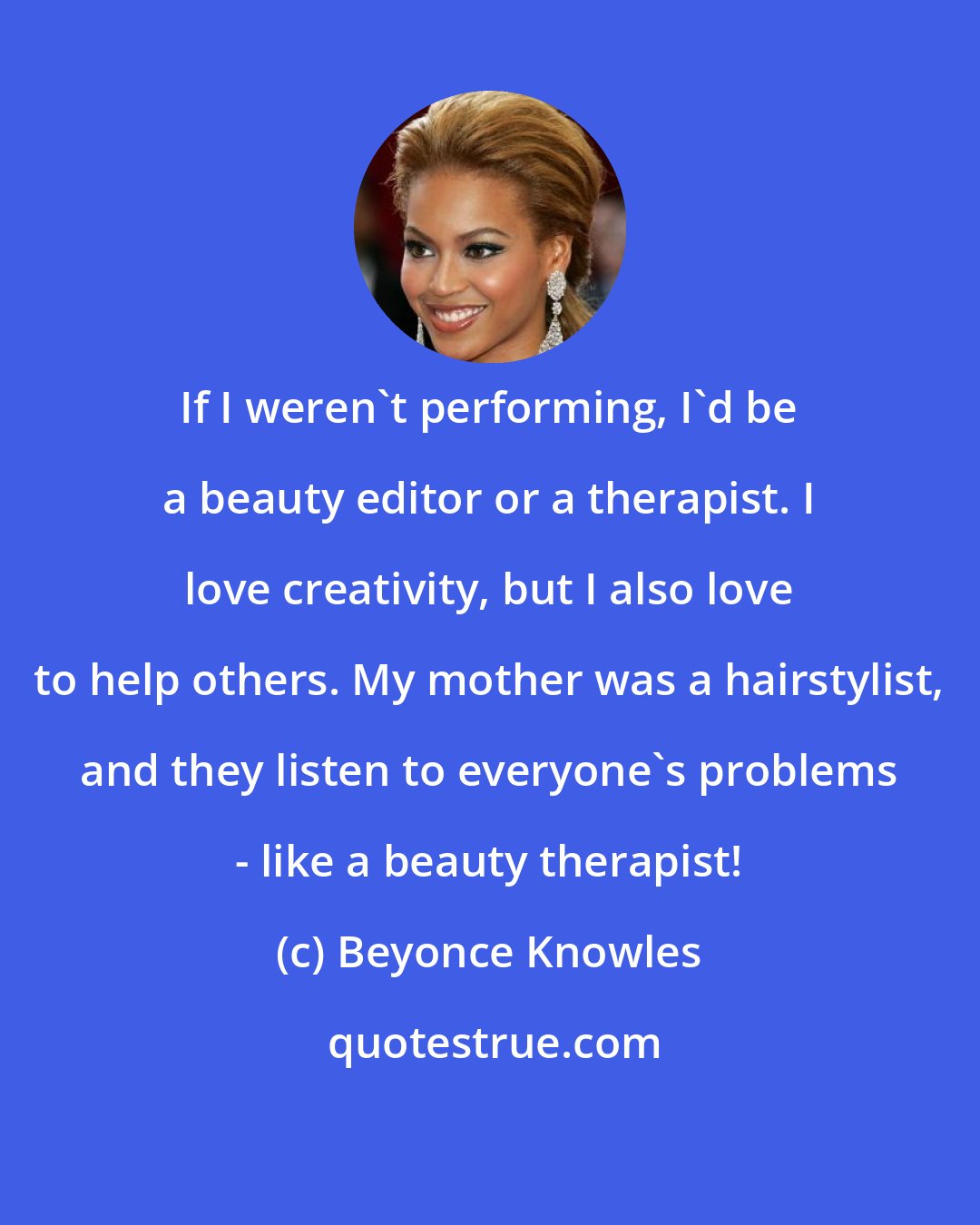 Beyonce Knowles: If I weren't performing, I'd be a beauty editor or a therapist. I love creativity, but I also love to help others. My mother was a hairstylist, and they listen to everyone's problems - like a beauty therapist!