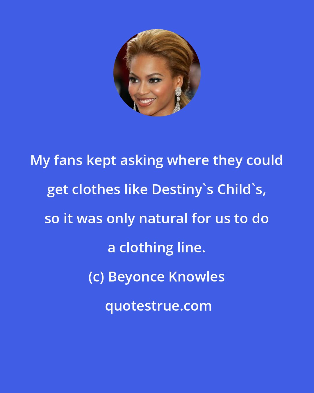 Beyonce Knowles: My fans kept asking where they could get clothes like Destiny's Child's, so it was only natural for us to do a clothing line.