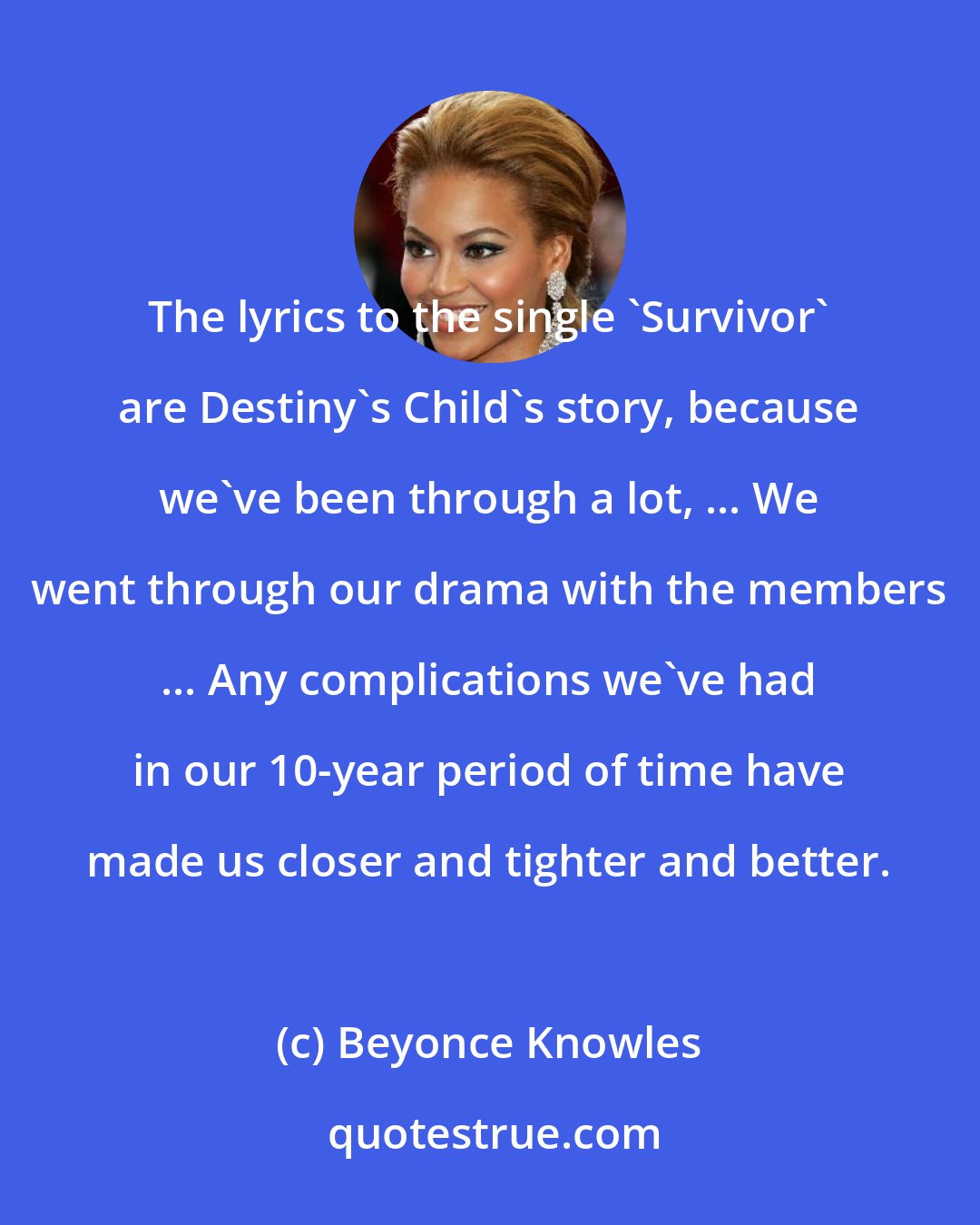 Beyonce Knowles: The lyrics to the single 'Survivor' are Destiny's Child's story, because we've been through a lot, ... We went through our drama with the members ... Any complications we've had in our 10-year period of time have made us closer and tighter and better.