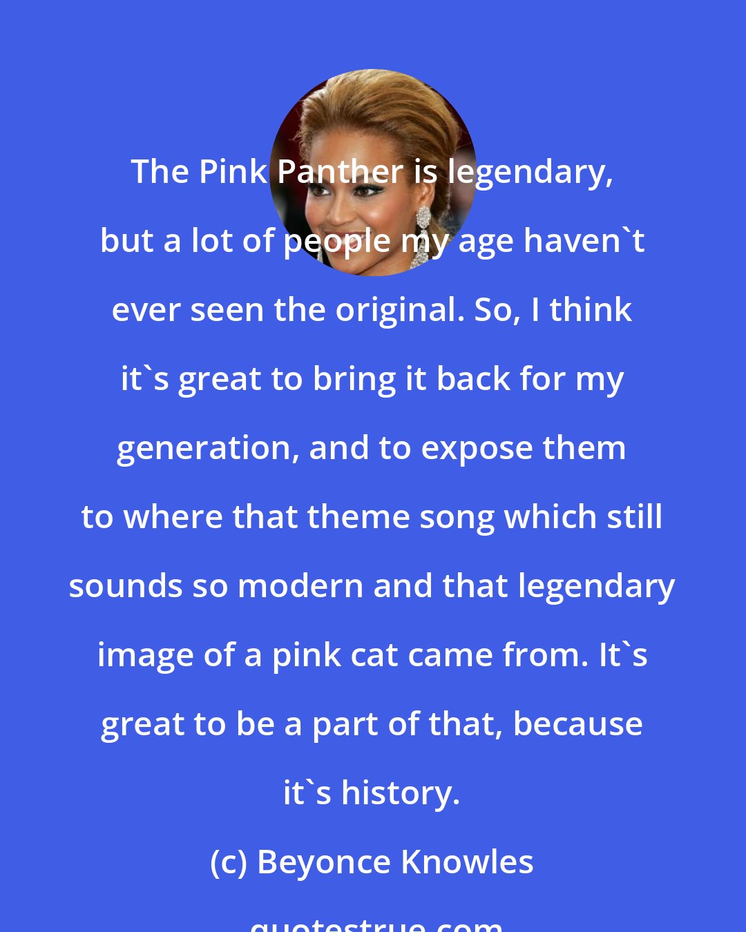 Beyonce Knowles: The Pink Panther is legendary, but a lot of people my age haven't ever seen the original. So, I think it's great to bring it back for my generation, and to expose them to where that theme song which still sounds so modern and that legendary image of a pink cat came from. It's great to be a part of that, because it's history.