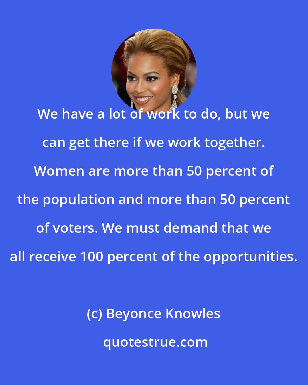 Beyonce Knowles: We have a lot of work to do, but we can get there if we work together. Women are more than 50 percent of the population and more than 50 percent of voters. We must demand that we all receive 100 percent of the opportunities.