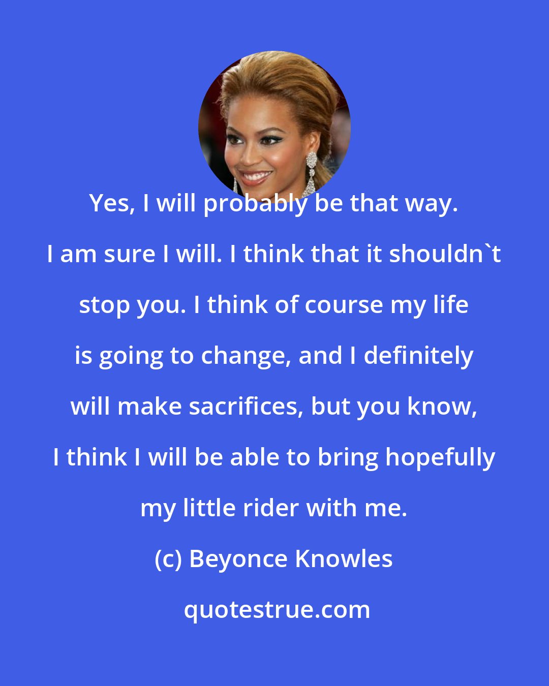 Beyonce Knowles: Yes, I will probably be that way. I am sure I will. I think that it shouldn't stop you. I think of course my life is going to change, and I definitely will make sacrifices, but you know, I think I will be able to bring hopefully my little rider with me.