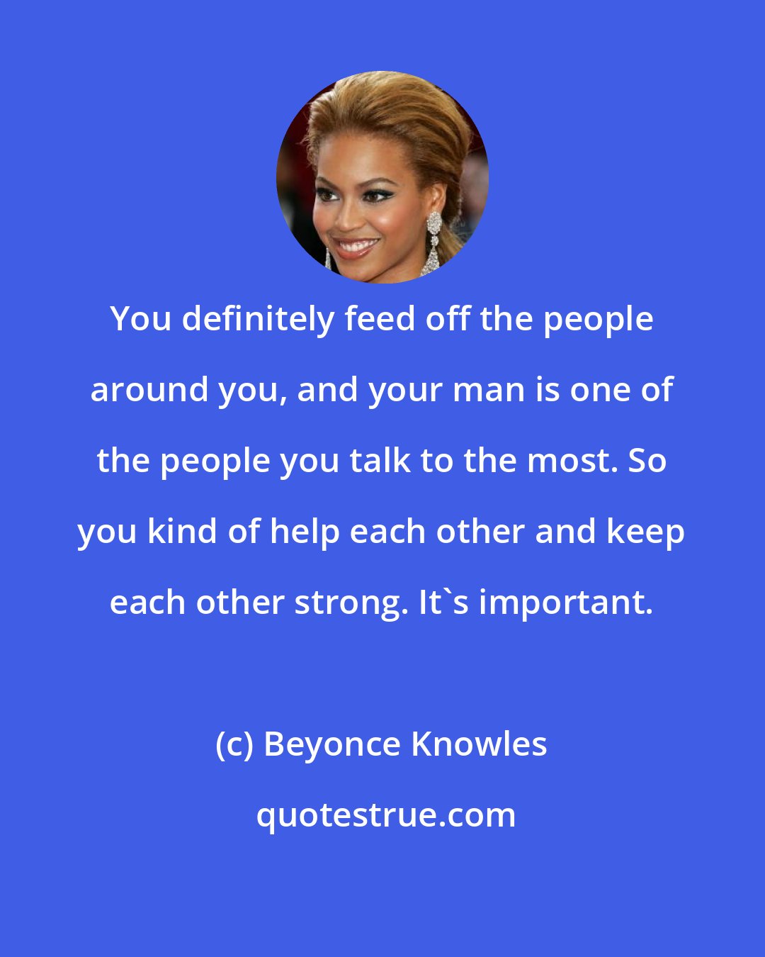 Beyonce Knowles: You definitely feed off the people around you, and your man is one of the people you talk to the most. So you kind of help each other and keep each other strong. It's important.