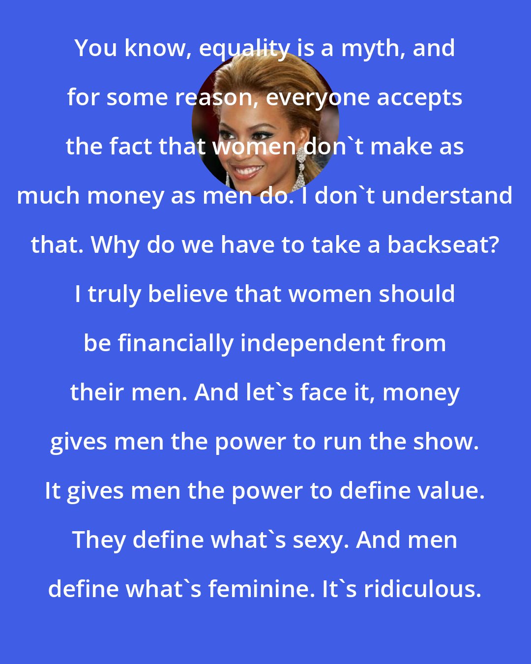 Beyonce Knowles: You know, equality is a myth, and for some reason, everyone accepts the fact that women don't make as much money as men do. I don't understand that. Why do we have to take a backseat? I truly believe that women should be financially independent from their men. And let's face it, money gives men the power to run the show. It gives men the power to define value. They define what's sexy. And men define what's feminine. It's ridiculous.