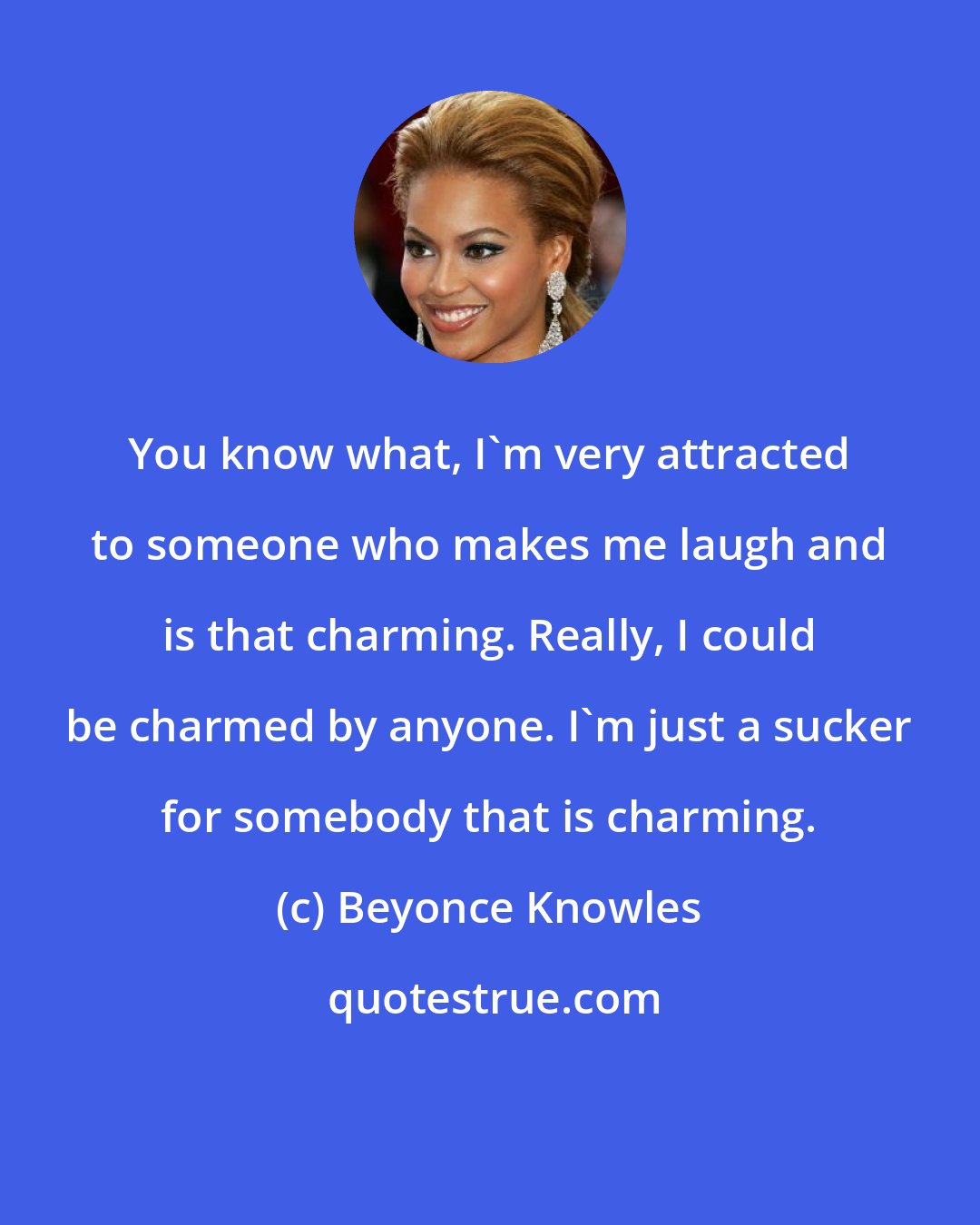 Beyonce Knowles: You know what, I'm very attracted to someone who makes me laugh and is that charming. Really, I could be charmed by anyone. I'm just a sucker for somebody that is charming.