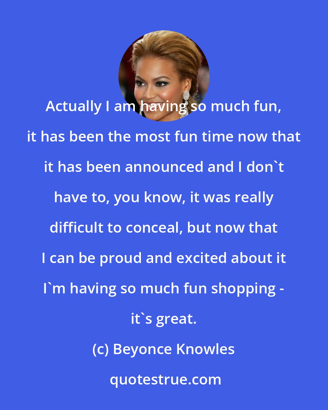 Beyonce Knowles: Actually I am having so much fun, it has been the most fun time now that it has been announced and I don't have to, you know, it was really difficult to conceal, but now that I can be proud and excited about it I'm having so much fun shopping - it's great.