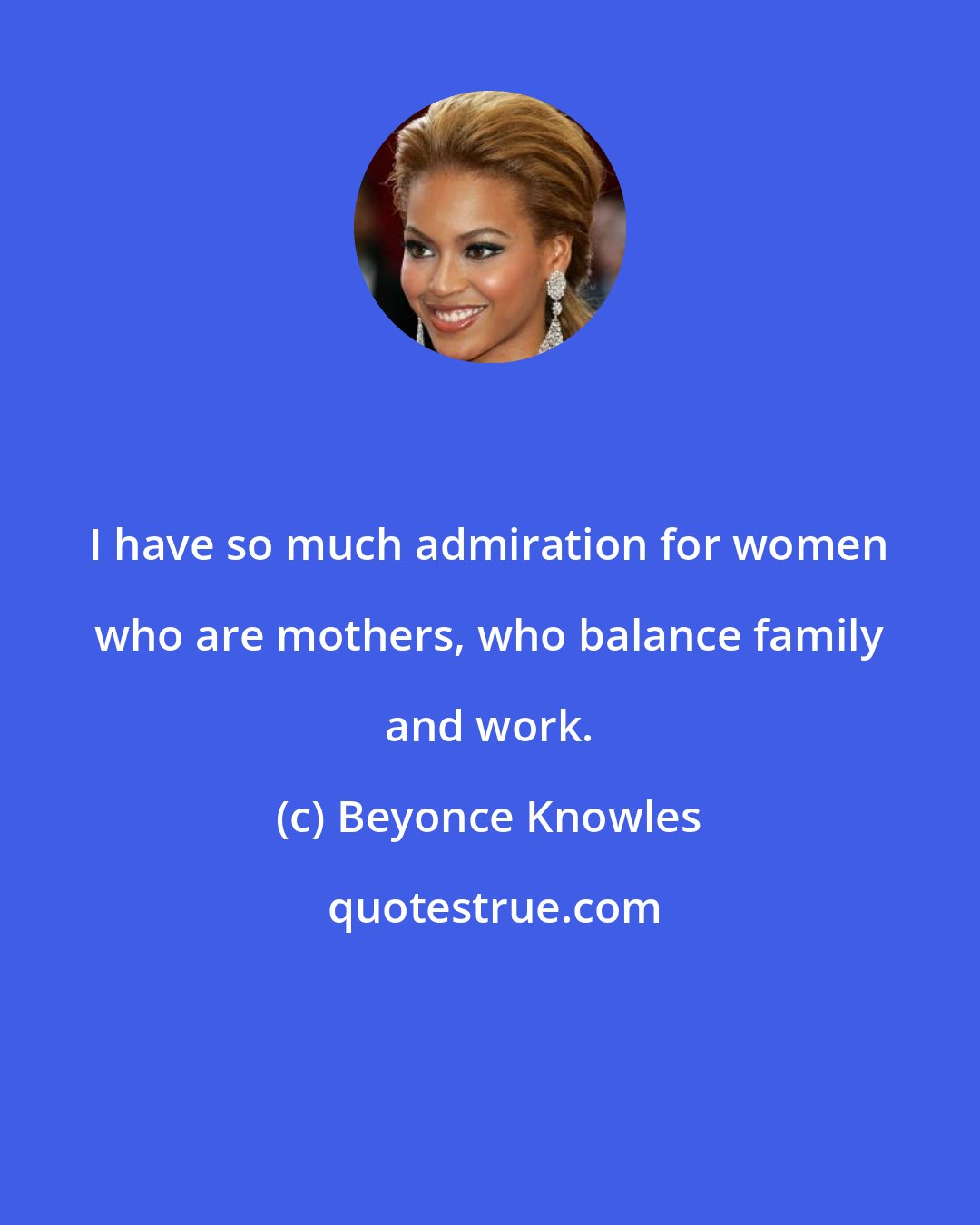 Beyonce Knowles: I have so much admiration for women who are mothers, who balance family and work.