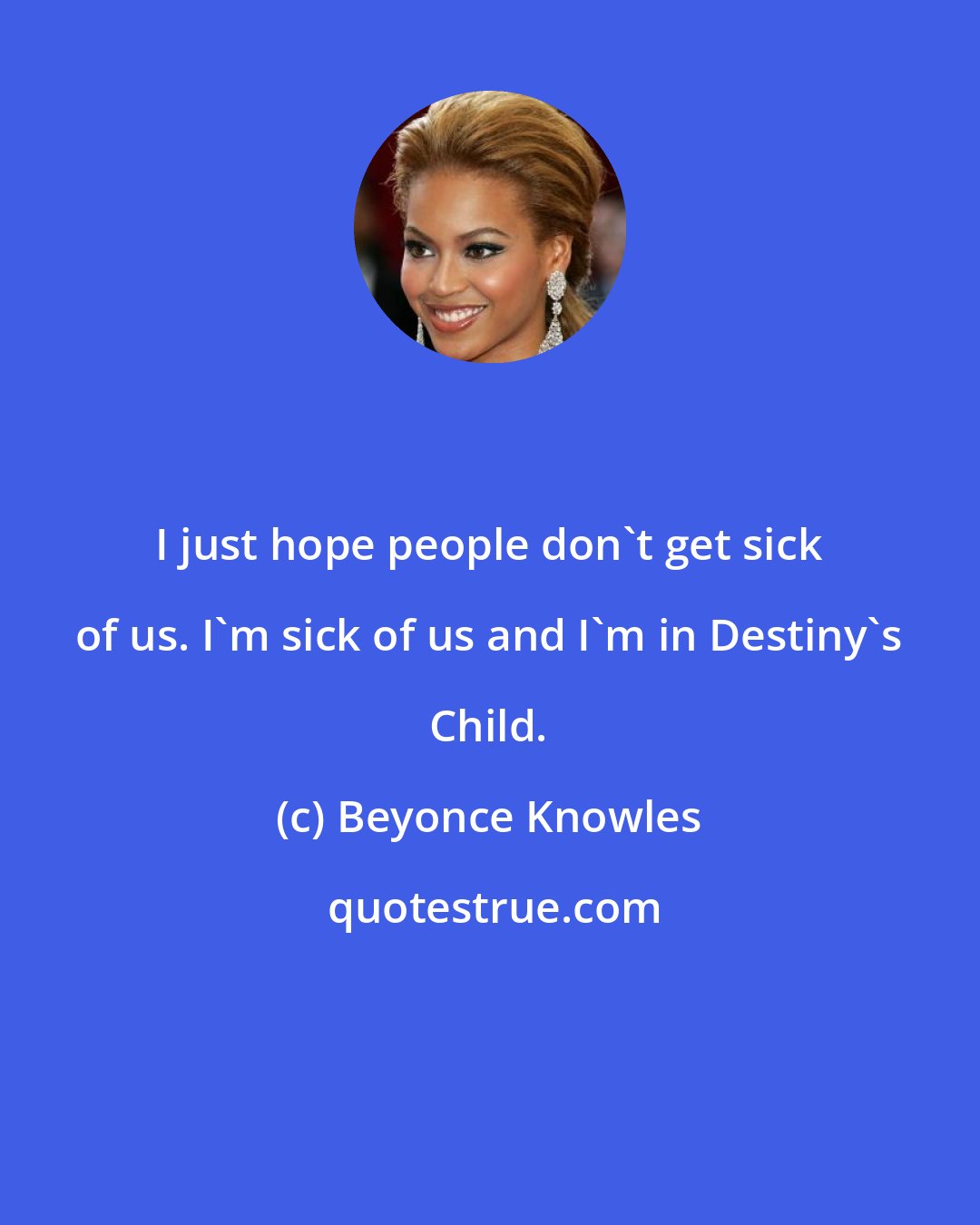 Beyonce Knowles: I just hope people don't get sick of us. I'm sick of us and I'm in Destiny's Child.