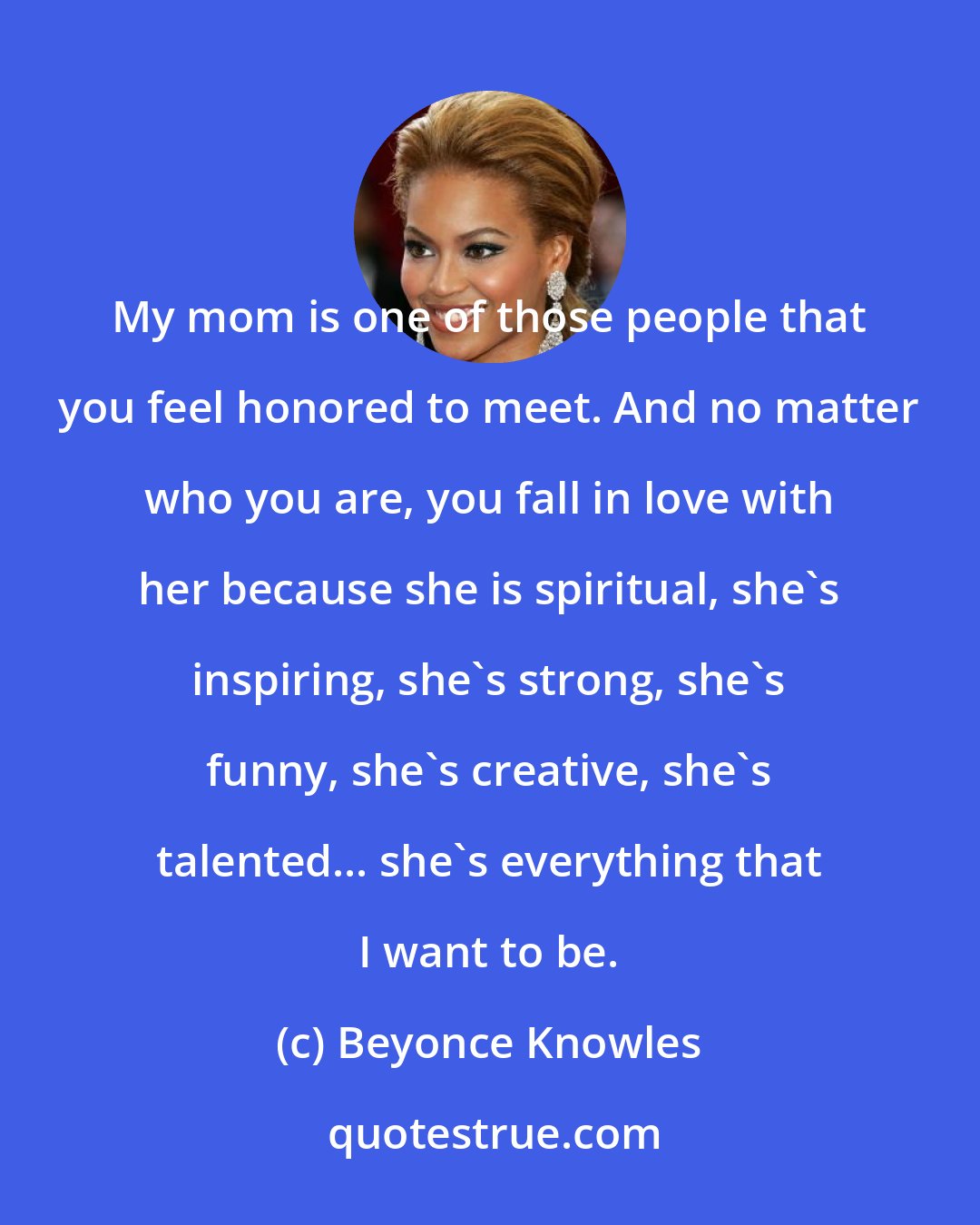 Beyonce Knowles: My mom is one of those people that you feel honored to meet. And no matter who you are, you fall in love with her because she is spiritual, she's inspiring, she's strong, she's funny, she's creative, she's talented... she's everything that I want to be.