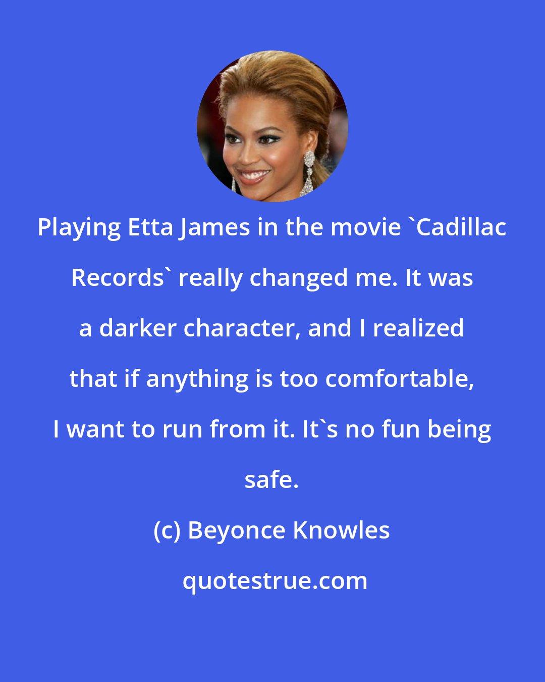 Beyonce Knowles: Playing Etta James in the movie 'Cadillac Records' really changed me. It was a darker character, and I realized that if anything is too comfortable, I want to run from it. It's no fun being safe.