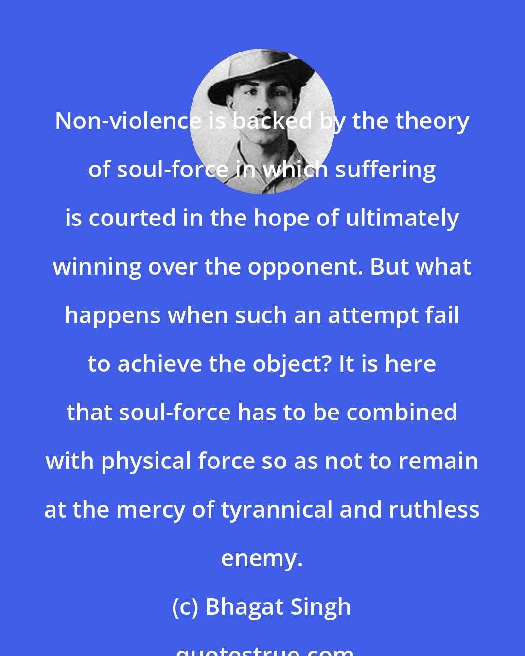 Bhagat Singh: Non-violence is backed by the theory of soul-force in which suffering is courted in the hope of ultimately winning over the opponent. But what happens when such an attempt fail to achieve the object? It is here that soul-force has to be combined with physical force so as not to remain at the mercy of tyrannical and ruthless enemy.