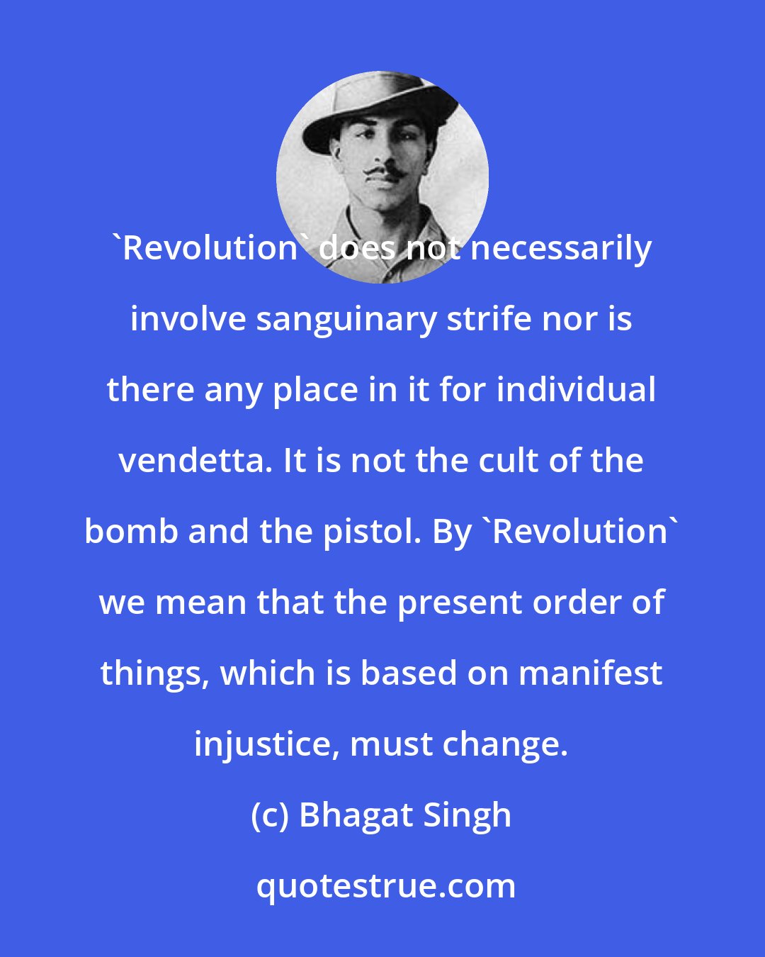 Bhagat Singh: 'Revolution' does not necessarily involve sanguinary strife nor is there any place in it for individual vendetta. It is not the cult of the bomb and the pistol. By 'Revolution' we mean that the present order of things, which is based on manifest injustice, must change.