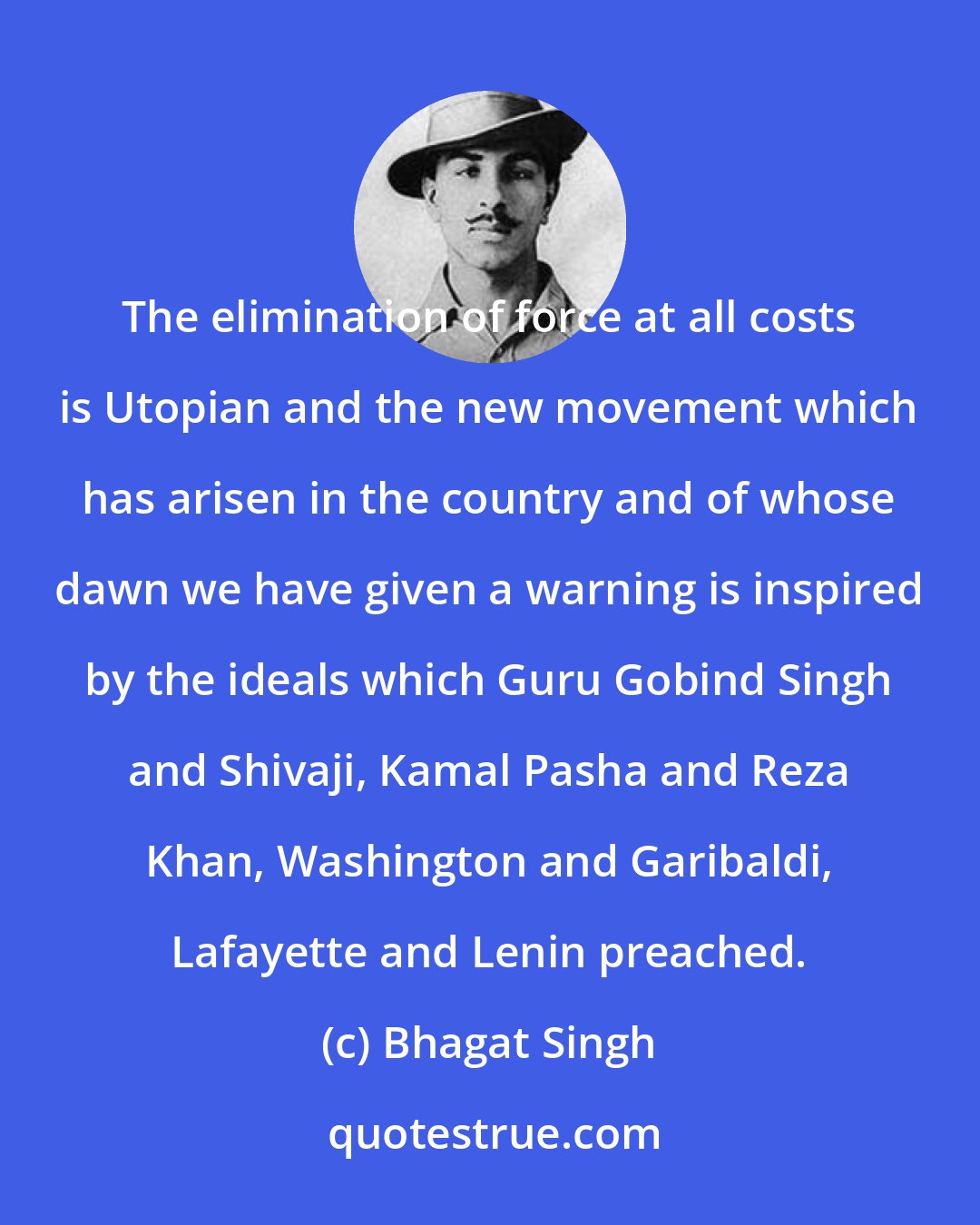 Bhagat Singh: The elimination of force at all costs is Utopian and the new movement which has arisen in the country and of whose dawn we have given a warning is inspired by the ideals which Guru Gobind Singh and Shivaji, Kamal Pasha and Reza Khan, Washington and Garibaldi, Lafayette and Lenin preached.